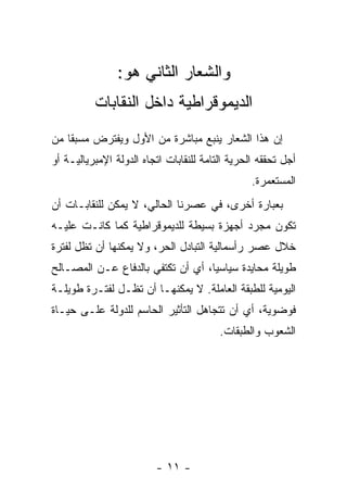 ‫ﻭﺍﻟﺸﻌﺎﺭ ﺍﻟﺜﺎﻨﻲ ﻫﻭ:‬
          ‫ﺍﻟﺩﻴﻤﻭﻗﺭﺍﻁﻴﺔ ﺩﺍﺨل ﺍﻟﻨﻘﺎﺒﺎﺕ‬
‫ﺇﻥ ﻫﺫﺍ ﺍﻟﺸﻌﺎﺭ ﻴﻨﺒﻊ ﻤﺒﺎﺸﺭﺓ ﻤﻥ ﺍﻷﻭل ﻭﻴﻔﺘﺭﺽ ﻤﺴﺒﻘﺎ ﻤﻥ‬
‫ﺃﺠل ﺘﺤﻘﻘﻪ ﺍﻟﺤﺭﻴﺔ ﺍﻟﺘﺎﻤﺔ ﻟﻠﻨﻘﺎﺒﺎﺕ ﺍﺘﺠﺎﻩ ﺍﻟﺩﻭﻟﺔ ﺍﻹﻤﺒﺭﻴﺎﻟﻴـﺔ ﺃﻭ‬
                                                 ‫ﺍﻟﻤﺴﺘﻌ ‪‬ﺭﺓ.‬
                                                    ‫ﻤ‬
‫ﺒﻌﺒﺎﺭﺓ ﺃﺨﺭﻯ، ﻓﻲ ﻋﺼﺭﻨﺎ ﺍﻟﺤﺎﻟﻲ، ﻻ ﻴﻤﻜﻥ ﻟﻠﻨﻘﺎﺒـﺎﺕ ﺃﻥ‬
‫ﺘﻜﻭﻥ ﻤﺠﺭﺩ ﺃﺠﻬﺯﺓ ﺒﺴﻴﻁﺔ ﻟﻠﺩﻴﻤﻭﻗﺭﺍﻁﻴﺔ ﻜﻤﺎ ﻜﺎﻨـﺕ ﻋﻠﻴـﻪ‬
‫ﺨﻼل ﻋﺼﺭ ﺭﺃﺴﻤﺎﻟﻴﺔ ﺍﻟﺘﺒﺎﺩل ﺍﻟﺤﺭ، ﻭﻻ ﻴﻤﻜﻨﻬﺎ ﺃﻥ ﺘﻅل ﻟﻔﺘﺭﺓ‬
‫ﻁﻭﻴﻠﺔ ﻤﺤﺎﻴﺩﺓ ﺴﻴﺎﺴﻴﺎ، ﺃﻱ ﺃﻥ ﺘﻜﺘﻔﻲ ﺒﺎﻟﺩﻓﺎﻉ ﻋـﻥ ﺍﻟﻤﺼـﺎﻟﺢ‬
‫ﺍﻟﻴﻭﻤﻴﺔ ﻟﻠﻁﺒﻘﺔ ﺍﻟﻌﺎﻤﻠﺔ. ﻻ ﻴﻤﻜﻨﻬـﺎ ﺃﻥ ﺘﻅـل ﻟﻔﺘـﺭﺓ ﻁﻭﻴﻠـﺔ‬
‫ﻓﻭﻀﻭﻴﺔ، ﺃﻱ ﺃﻥ ﺘﺘﺠﺎﻫل ﺍﻟﺘﺄﺜﻴﺭ ﺍﻟﺤﺎﺴﻡ ﻟﻠﺩﻭﻟﺔ ﻋﻠـﻰ ﺤﻴـﺎﺓ‬
                                         ‫ﺍﻟﺸﻌﻭﺏ ﻭﺍﻟﻁﺒﻘﺎﺕ.‬




                         ‫- ١١ -‬
 