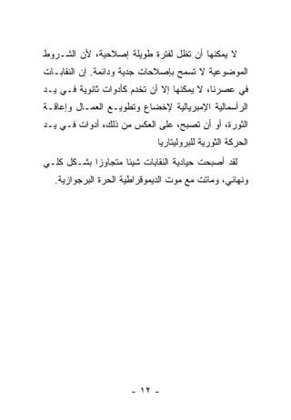 ‫ﻻ ﻴﻤﻜﻨﻬﺎ ﺃﻥ ﺘﻅل ﻟﻔﺘﺭﺓ ﻁﻭﻴﻠﺔ ﺇﺼﻼﺤﻴﺔ، ﻷﻥ ﺍﻟﺸـﺭﻭﻁ‬
‫ﺍﻟﻤﻭﻀﻭﻋﻴﺔ ﻻ ﺘﺴﻤﺢ ﺒﺈﺼﻼﺤﺎﺕ ﺠﺩﻴﺔ ﻭﺩﺍﺌﻤﺔ. ﺇﻥ ﺍﻟﻨﻘﺎﺒـﺎﺕ‬
‫ﻓﻲ ﻋﺼﺭﻨﺎ، ﻻ ﻴﻤﻜﻨﻬﺎ ﺇﻻ ﺃﻥ ﺘﺨﺩﻡ ﻜﺄﺩﻭﺍﺕ ﺜﺎﻨﻭﻴﺔ ﻓـﻲ ﻴـﺩ‬
‫ﺍﻟﺭﺃﺴﻤﺎﻟﻴﺔ ﺍﻹﻤﺒﺭﻴﺎﻟﻴﺔ ﻹﺨﻀﺎﻉ ﻭﺘﻁﻭﻴـﻊ ﺍﻟﻌﻤـﺎل ﻭﺇﻋﺎﻗـﺔ‬
‫ﺍﻟﺜﻭﺭﺓ، ﺃﻭ ﺃﻥ ﺘﺼﺒﺢ، ﻋﻠﻰ ﺍﻟﻌﻜﺱ ﻤﻥ ﺫﻟﻙ، ﺃﺩﻭﺍﺕ ﻓـﻲ ﻴـﺩ‬
                             ‫ﺍﻟﺤﺭﻜﺔ ﺍﻟﺜﻭﺭﻴﺔ ﻟﻠﺒﺭﻭﻟﻴﺘﺎﺭﻴﺎ‬
‫ﻟﻘﺩ ﺃﺼﺒﺤﺕ ﺤﻴﺎﺩﻴﺔ ﺍﻟﻨﻘﺎﺒﺎﺕ ﺸﻴﺌﺎ ﻤﺘﺠﺎﻭﺯﺍ ﺒﺸـﻜل ﻜﻠـﻲ‬
  ‫ﻭﻨﻬﺎﺌﻲ، ﻭﻤﺎﺘﺕ ﻤﻊ ﻤﻭﺕ ﺍﻟﺩﻴﻤﻭﻗﺭﺍﻁﻴﺔ ﺍﻟﺤﺭﺓ ﺍﻟﺒﺭﺠﻭﺍﺯﻴﺔ.‬




                      ‫- ٢١ -‬
 