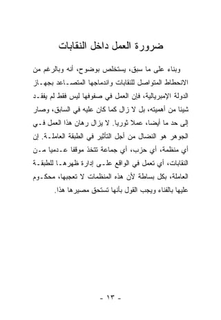 ‫ﻀﺭﻭﺭﺓ ﺍﻟﻌﻤل ﺩﺍﺨل ﺍﻟﻨﻘﺎﺒﺎﺕ‬
‫ﻭﺒﻨﺎﺀ ﻋﻠﻰ ﻤﺎ ﺴﺒﻕ، ﻴﺴﺘﺨﻠﺹ ﺒﻭﻀﻭﺡ، ﺃﻨﻪ ﻭﺒﺎﻟﺭﻏﻡ ﻤﻥ‬
‫ﺍﻻﻨﺤﻁﺎﻁ ﺍﻟﻤﺘﻭﺍﺼل ﻟﻠﻨﻘﺎﺒﺎﺕ ﻭﺍﻨﺩﻤﺎﺠﻬﺎ ﺍﻟﻤﺘﺼـﺎﻋﺩ ﺒﺠﻬـﺎﺯ‬
‫ﺍﻟﺩﻭﻟﺔ ﺍﻹﻤﺒﺭﻴﺎﻟﻴﺔ، ﻓﺈﻥ ﺍﻟﻌﻤل ﻓﻲ ﺼﻔﻭﻓﻬﺎ ﻟﻴﺱ ﻓﻘﻁ ﻟﻡ ﻴﻔﻘـﺩ‬
‫ﺸﻴﺌﺎ ﻤﻥ ﺃﻫﻤﻴﺘﻪ، ﺒل ﻻ ﺯﺍل ﻜﻤﺎ ﻜﺎﻥ ﻋﻠﻴﻪ ﻓﻲ ﺍﻟﺴﺎﺒﻕ، ﻭﺼﺎﺭ‬
‫ﺇﻟﻰ ﺤﺩ ﻤﺎ ﺃﻴﻀﺎ، ﻋﻤﻼ ﺜﻭﺭﻴﺎ. ﻻ ﻴﺯﺍل ﺭﻫﺎﻥ ﻫﺫﺍ ﺍﻟﻌﻤل ﻓـﻲ‬
‫ﺍﻟﺠﻭﻫﺭ ﻫﻭ ﺍﻟﻨﻀﺎل ﻤﻥ ﺃﺠل ﺍﻟﺘﺄﺜﻴﺭ ﻓﻲ ﺍﻟﻁﺒﻘﺔ ﺍﻟﻌﺎﻤﻠـﺔ. ﺇﻥ‬
‫ﺃﻱ ﻤﻨﻅﻤﺔ، ﺃﻱ ﺤﺯﺏ، ﺃﻱ ﺠﻤﺎﻋﺔ ﺘﺘﺨﺫ ﻤﻭﻗﻔﺎ ﻋـﺩﻤﻴﺎ ﻤـﻥ‬
‫ﺍﻟﻨﻘﺎﺒﺎﺕ، ﺃﻱ ﺘﻌﻤل ﻓﻲ ﺍﻟﻭﺍﻗﻊ ﻋﻠـﻰ ﺇﺩﺍﺭﺓ ﻅﻬﺭﻫـﺎ ﻟﻠﻁﺒﻘـﺔ‬
‫ﺍﻟﻌﺎﻤﻠﺔ، ﺒﻜل ﺒﺴﺎﻁﺔ ﻷﻥ ﻫﺫﻩ ﺍﻟﻤﻨﻅﻤﺎﺕ ﻻ ﺘﻌﺠﺒﻬﺎ، ﻤﺤﻜـﻭﻡ‬
       ‫ﻋﻠﻴﻬﺎ ﺒﺎﻟﻔﻨﺎﺀ ﻭﻴﺠﺏ ﺍﻟﻘﻭل ﺒﺄﻨﻬﺎ ﺘﺴﺘﺤﻕ ﻤﺼﻴﺭﻫﺎ ﻫﺫﺍ.‬




                       ‫- ٣١ -‬
 