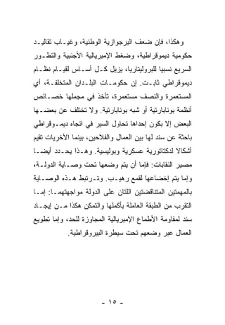 ‫ﻭﻫﻜﺫﺍ، ﻓﺈﻥ ﻀﻌﻑ ﺍﻟﺒﺭﺠﻭﺍﺯﻴﺔ ﺍﻟﻭﻁﻨﻴﺔ، ﻭﻏﻴـﺎﺏ ﺘﻘﺎﻟﻴـﺩ‬
‫ﺤﻜﻭﻤﻴﺔ ﺩﻴﻤﻭﻗﺭﺍﻁﻴﺔ، ﻭﻀﻐﻁ ﺍﻹﻤﺒﺭﻴﺎﻟﻴﺔ ﺍﻷﺠﻨﺒﻴﺔ ﻭﺍﻟﺘﻁـﻭﺭ‬
‫ﺍﻟﺴﺭﻴﻊ ﻨﺴﺒﻴﺎ ﻟﻠﺒﺭﻭﻟﻴﺘﺎﺭﻴﺎ، ﻴﺯﻴل ﻜـل ﺃﺴـﺎﺱ ﻟﻘﻴـﺎﻡ ﻨﻅـﺎﻡ‬
‫ﺩﻴﻤﻭﻗﺭﺍﻁﻲ ﺜﺎﺒـﺕ. ﺇﻥ ﺤﻜﻭﻤـﺎﺕ ﺍﻟﺒﻠـﺩﺍﻥ ﺍﻟﻤﺘﺨﻠﻔـﺔ، ﺃﻱ‬
‫ﺍﻟﻤﺴﺘﻌﻤﺭﺓ ﻭﺍﻟﻨﺼﻑ ﻤﺴﺘﻌﻤﺭﺓ، ﺘﺄﺨﺫ ﻓﻲ ﻤﺠﻤﻠﻬﺎ ﺨﺼـﺎﺌﺹ‬
‫ﺃﻨﻅﻤﺔ ﺒﻭﻨﺎﺒﺎﺭﺘﻴﺔ ﺃﻭ ﺸﺒﻪ ﺒﻭﻨﺎﺒﺎﺭﺘﻴﺔ. ﻭﻻ ﺘﺨﺘﻠﻑ ﻋﻥ ﺒﻌﻀـﻬﺎ‬
‫ﺍﻟﺒﻌﺽ ﺇﻻ ﺒﻜﻭﻥ ﺇﺤﺩﺍﻫﺎ ﺘﺤﺎﻭل ﺍﻟﺴﻴﺭ ﻓﻲ ﺍﺘﺠﺎﻩ ﺩﻴﻤـﻭﻗﺭﺍﻁﻲ‬
‫ﺒﺎﺤﺜﺔ ﻋﻥ ﺴﻨﺩ ﻟﻬﺎ ﺒﻴﻥ ﺍﻟﻌﻤﺎل ﻭﺍﻟﻔﻼﺤﻴﻥ، ﺒﻴﻨﻤﺎ ﺍﻷﺨﺭﻴﺎﺕ ﺘﻘﻴﻡ‬
‫ﺃﺸﻜﺎﻻ ﻟﺩﻜﺘﺎﺘﻭﺭﻴﺔ ﻋﺴﻜﺭﻴﺔ ﻭﺒﻭﻟﻴﺴﻴﺔ. ﻭﻫـﺫﺍ ﻴﺤـﺩﺩ ﺃﻴﻀـﺎ‬
‫ﻤﺼﻴﺭ ﺍﻟﻨﻘﺎﺒﺎﺕ: ﻓﺈﻤﺎ ﺃﻥ ﻴﺘﻡ ﻭﻀﻌﻬﺎ ﺘﺤﺕ ﻭﺼـﺎﻴﺔ ﺍﻟﺩﻭﻟـﺔ،‬
‫ﻭﺇﻤﺎ ﻴﺘﻡ ﺇﺨﻀﺎﻋﻬﺎ ﻟﻘﻤﻊ ﺭﻫﻴـﺏ. ﻭﺘـﺭﺘﺒﻁ ﻫـﺫﻩ ﺍﻟﻭﺼـﺎﻴﺔ‬
‫ﺒﺎﻟﻤﻬﻤﺘﻴﻥ ﺍﻟﻤﺘﻨﺎﻗﻀﺘﻴﻥ ﺍﻟﻠﺘﺎﻥ ﻋﻠﻰ ﺍﻟﺩﻭﻟﺔ ﻤﻭﺍﺠﻬﺘﻬﻤـﺎ: ﺇﻤـﺎ‬
‫ﺍﻟﺘﻘﺭﺏ ﻤﻥ ﺍﻟﻁﺒﻘﺔ ﺍﻟﻌﺎﻤﻠﺔ ﺒﺄﻜﻤﻠﻬﺎ ﻭﺍﻟﺘﻤﻜﻥ ﻫﻜﺫﺍ ﻤـﻥ ﺇﻴﺠـﺎﺩ‬
‫ﺴﻨﺩ ﻟﻤﻘﺎﻭﻤﺔ ﺍﻷﻁﻤﺎﻉ ﺍﻹﻤﺒﺭﻴﺎﻟﻴﺔ ﺍﻟﻤﺠﺎﻭﺯﺓ ﻟﻠﺤﺩ، ﻭﺇﻤﺎ ﺘﻁﻭﻴﻊ‬
            ‫ﺍﻟﻌﻤﺎل ﻋﺒﺭ ﻭﻀﻌﻬﻡ ﺘﺤﺕ ﺴﻴﻁﺭﺓ ﺍﻟﺒﻴﺭﻭﻗﺭﺍﻁﻴﺔ.‬




                        ‫- ٥١ -‬
 