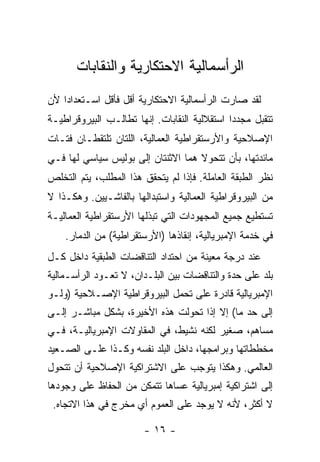 ‫ﺍﻟﺭﺃﺴﻤﺎﻟﻴﺔ ﺍﻻﺤﺘﻜﺎﺭﻴﺔ ﻭﺍﻟﻨﻘﺎﺒﺎﺕ‬
‫ﻟﻘﺩ ﺼﺎﺭﺕ ﺍﻟﺭﺃﺴﻤﺎﻟﻴﺔ ﺍﻻﺤﺘﻜﺎﺭﻴﺔ ﺃﻗل ﻓﺄﻗل ﺍﺴـﺘﻌﺩﺍﺩﺍ ﻷﻥ‬
‫ﺘﺘﻘﺒل ﻤﺠﺩﺩﺍ ﺍﺴﺘﻘﻼﻟﻴﺔ ﺍﻟﻨﻘﺎﺒﺎﺕ. ﺇﻨﻬﺎ ﺘﻁﺎﻟـﺏ ﺍﻟﺒﻴﺭﻭﻗﺭﺍﻁﻴـﺔ‬
‫ﺍﻹﺼﻼﺤﻴﺔ ﻭﺍﻷﺭﺴﺘﻘﺭﺍﻁﻴﺔ ﺍﻟﻌﻤﺎﻟﻴﺔ، ﺍﻟﻠﺘﺎﻥ ﺘﻠﺘﻘﻁـﺎﻥ ﻓﺘـﺎﺕ‬
‫ﻤﺎﺌﺩﺘﻬﺎ، ﺒﺄﻥ ﺘﺘﺤﻭﻻ ﻫﻤﺎ ﺍﻻﺜﻨﺘﺎﻥ ﺇﻟﻰ ﺒﻭﻟﻴﺱ ﺴﻴﺎﺴﻲ ﻟﻬﺎ ﻓـﻲ‬
‫ﻨﻅﺭ ﺍﻟﻁﺒﻘﺔ ﺍﻟﻌﺎﻤﻠﺔ. ﻓﺈﺫﺍ ﻟﻡ ﻴﺘﺤﻘﻕ ﻫﺫﺍ ﺍﻟﻤﻁﻠﺏ، ﻴﺘﻡ ﺍﻟﺘﺨﻠﺹ‬
‫ﻤﻥ ﺍﻟﺒﻴﺭﻭﻗﺭﺍﻁﻴﺔ ﺍﻟﻌﻤﺎﻟﻴﺔ ﻭﺍﺴﺘﺒﺩﺍﻟﻬﺎ ﺒﺎﻟﻔﺎﺸـﻴﻴﻥ. ﻭﻫﻜـﺫﺍ ﻻ‬
‫ﺘﺴﺘﻁﻴﻊ ﺠﻤﻴﻊ ﺍﻟﻤﺠﻬﻭﺩﺍﺕ ﺍﻟﺘﻲ ﺘﺒﺫﻟﻬﺎ ﺍﻷﺭﺴﺘﻘﺭﺍﻁﻴﺔ ﺍﻟﻌﻤﺎﻟﻴـﺔ‬
    ‫ﻓﻲ ﺨﺩﻤﺔ ﺍﻹﻤﺒﺭﻴﺎﻟﻴﺔ، ﺇﻨﻘﺎﺫﻫﺎ )ﺍﻷﺭﺴﺘﻘﺭﺍﻁﻴﺔ( ﻤﻥ ﺍﻟﺩﻤﺎﺭ.‬
‫ﻋﻨﺩ ﺩﺭﺠﺔ ﻤﻌﻴﻨﺔ ﻤﻥ ﺍﺤﺘﺩﺍﺩ ﺍﻟﺘﻨﺎﻗﻀﺎﺕ ﺍﻟﻁﺒﻘﻴﺔ ﺩﺍﺨل ﻜـل‬
‫ﺒﻠﺩ ﻋﻠﻰ ﺤﺩﺓ ﻭﺍﻟﺘﻨﺎﻗﻀﺎﺕ ﺒﻴﻥ ﺍﻟﺒﻠـﺩﺍﻥ، ﻻ ﺘﻌـﻭﺩ ﺍﻟﺭﺃﺴـﻤﺎﻟﻴﺔ‬
‫ﺍﻹﻤﺒﺭﻴﺎﻟﻴﺔ ﻗﺎﺩﺭﺓ ﻋﻠﻰ ﺘﺤﻤل ﺍﻟﺒﻴﺭﻭﻗﺭﺍﻁﻴﺔ ﺍﻹﺼـﻼﺤﻴﺔ )ﻭﻟـﻭ‬
‫ﺇﻟﻰ ﺤﺩ ﻤﺎ( ﺇﻻ ﺇﺫﺍ ﺘﺤﻭﻟﺕ ﻫﺫﻩ ﺍﻷﺨﻴﺭﺓ، ﺒﺸﻜل ﻤﺒﺎﺸـﺭ ﺇﻟـﻰ‬
‫ﻤﺴﺎﻫﻡ، ﺼﻐﻴﺭ ﻟﻜﻨﻪ ﻨﺸﻴﻁ، ﻓﻲ ﺍﻟﻤﻘﺎﻭﻻﺕ ﺍﻹﻤﺒﺭﻴﺎﻟﻴـﺔ، ﻓـﻲ‬
‫ﻤﺨﻁﻁﺎﺘﻬﺎ ﻭﺒﺭﺍﻤﺠﻬﺎ، ﺩﺍﺨل ﺍﻟﺒﻠﺩ ﻨﻔﺴﻪ ﻭﻜـﺫﺍ ﻋﻠـﻰ ﺍﻟﺼـﻌﻴﺩ‬
‫ﺍﻟﻌﺎﻟﻤﻲ. ﻭﻫﻜﺫﺍ ﻴﺘﻭﺠﺏ ﻋﻠﻰ ﺍﻻﺸﺘﺭﺍﻜﻴﺔ ﺍﻹﺼﻼﺤﻴﺔ ﺃﻥ ﺘﺘﺤﻭل‬
‫ﺇﻟﻰ ﺍﺸﺘﺭﺍﻜﻴﺔ ﺇﻤﺒﺭﻴﺎﻟﻴﺔ ﻋﺴﺎﻫﺎ ﺘﺘﻤﻜﻥ ﻤﻥ ﺍﻟﺤﻔﺎﻅ ﻋﻠﻰ ﻭﺠﻭﺩﻫﺎ‬
 ‫ﻻ ﺃﻜﺜﺭ، ﻷﻨﻪ ﻻ ﻴﻭﺠﺩ ﻋﻠﻰ ﺍﻟﻌﻤﻭﻡ ﺃﻱ ﻤﺨﺭﺝ ﻓﻲ ﻫﺫﺍ ﺍﻻﺘﺠﺎﻩ.‬

                        ‫- ٦١ -‬
 