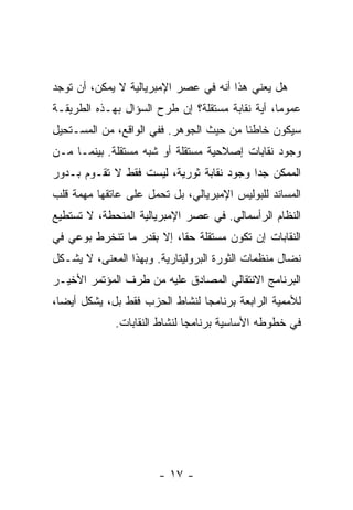 ‫ﻫل ﻴﻌﻨﻲ ﻫﺫﺍ ﺃﻨﻪ ﻓﻲ ﻋﺼﺭ ﺍﻹﻤﺒﺭﻴﺎﻟﻴﺔ ﻻ ﻴﻤﻜﻥ، ﺃﻥ ﺘﻭﺠﺩ‬
‫ﻋﻤﻭﻤﺎ، ﺃﻴﺔ ﻨﻘﺎﺒﺔ ﻤﺴﺘﻘﻠﺔ؟ ﺇﻥ ﻁﺭﺡ ﺍﻟﺴﺅﺍل ﺒﻬـﺫﻩ ﺍﻟﻁﺭﻴﻘـﺔ‬
‫ﺴﻴﻜﻭﻥ ﺨﺎﻁﺌﺎ ﻤﻥ ﺤﻴﺙ ﺍﻟﺠﻭﻫﺭ. ﻓﻔﻲ ﺍﻟﻭﺍﻗﻊ، ﻤﻥ ﺍﻟﻤﺴـﺘﺤﻴل‬
‫ﻭﺠﻭﺩ ﻨﻘﺎﺒﺎﺕ ﺇﺼﻼﺤﻴﺔ ﻤﺴﺘﻘﻠﺔ ﺃﻭ ﺸﺒﻪ ﻤﺴﺘﻘﻠﺔ. ﺒﻴﻨﻤـﺎ ﻤـﻥ‬
‫ﺍﻟﻤﻤﻜﻥ ﺠﺩﺍ ﻭﺠﻭﺩ ﻨﻘﺎﺒﺔ ﺜﻭﺭﻴﺔ، ﻟﻴﺴﺕ ﻓﻘﻁ ﻻ ﺘﻘـﻭﻡ ﺒـﺩﻭﺭ‬
‫ﺍﻟﻤﺴﺎﻨﺩ ﻟﻠﺒﻭﻟﻴﺱ ﺍﻹﻤﺒﺭﻴﺎﻟﻲ، ﺒل ﺘﺤﻤل ﻋﻠﻰ ﻋﺎﺘﻘﻬﺎ ﻤﻬﻤﺔ ﻗﻠﺏ‬
‫ﺍﻟﻨﻅﺎﻡ ﺍﻟﺭﺃﺴﻤﺎﻟﻲ. ﻓﻲ ﻋﺼﺭ ﺍﻹﻤﺒﺭﻴﺎﻟﻴﺔ ﺍﻟﻤﻨﺤﻁﺔ، ﻻ ﺘﺴﺘﻁﻴﻊ‬
‫ﺍﻟﻨﻘﺎﺒﺎﺕ ﺇﻥ ﺘﻜﻭﻥ ﻤﺴﺘﻘﻠﺔ ﺤﻘﺎ، ﺇﻻ ﺒﻘﺩﺭ ﻤﺎ ﺘﻨﺨﺭﻁ ﺒﻭﻋﻲ ﻓﻲ‬
‫ﻨﻀﺎل ﻤﻨﻅﻤﺎﺕ ﺍﻟﺜﻭﺭﺓ ﺍﻟﺒﺭﻭﻟﻴﺘﺎﺭﻴﺔ. ﻭﺒﻬﺫﺍ ﺍﻟﻤﻌﻨﻰ، ﻻ ﻴﺸـﻜل‬
‫ﺍﻟﺒﺭﻨﺎﻤﺞ ﺍﻻﻨﺘﻘﺎﻟﻲ ﺍﻟﻤﺼﺎﺩﻕ ﻋﻠﻴﻪ ﻤﻥ ﻁﺭﻑ ﺍﻟﻤﺅﺘﻤﺭ ﺍﻷﺨﻴـﺭ‬
‫ﻟﻸﻤﻤﻴﺔ ﺍﻟﺭﺍﺒﻌﺔ ﺒﺭﻨﺎﻤﺠﺎ ﻟﻨﺸﺎﻁ ﺍﻟﺤﺯﺏ ﻓﻘﻁ ﺒل، ﻴﺸﻜل ﺃﻴﻀﺎ،‬
             ‫ﻓﻲ ﺨﻁﻭﻁﻪ ﺍﻷﺴﺎﺴﻴﺔ ﺒﺭﻨﺎﻤﺠﺎ ﻟﻨﺸﺎﻁ ﺍﻟﻨﻘﺎﺒﺎﺕ.‬




                       ‫- ٧١ -‬
 