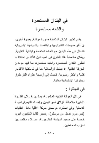 ‫ﻓﻲ ﺍﻟﺒﻠﺩﺍﻥ ﺍﻟﻤﺴﺘﻌﻤﺭﺓ‬
                  ‫ﻭﺍﻟﺸﺒﻪ ﻤﺴﺘﻌﻤﺭﺓ‬
‫ﻴﻘﺩﻡ ﺘﻁﻭﺭ ﺍﻟﺒﻠﺩﺍﻥ ﺍﻟﻤﺘﺨﻠﻔﺔ ﺼﻭﺭﺓ ﻤﺭﻜﺒﺔ. ﺒﻌﺒﺎﺭﺓ ﺃﺨﺭﻯ،‬
‫ﺇﻥ ﺁﺨﺭ ﺼﻴﺤﺎﺕ ﺍﻟﺘﻜﻨﻭﻟﻭﺠﻴﺎ ﻭﺍﻻﻗﺘﺼﺎﺩ ﻭﺍﻟﺴﻴﺎﺴﻴﺔ ﺍﻹﻤﺒﺭﻴﺎﻟﻴﺔ‬
‫ﺘﺘﺩﺍﺨل ﻓﻲ ﻫﺫﻩ ﺍﻟﺒﻠﺩﺍﻥ ﻤﻊ ﺍﻟﺤﺎﻟﺔ ﺍﻟﻤﺘﺨﻠﻔﺔ ﻭﺍﻟﺒﺩﺍﺌﻴﺔ ﺍﻟﺘﻘﻠﻴﺩﻴﺔ.‬
‫ﻭﻴﻤﻜﻥ ﻤﻼﺤﻅﺔ ﻫﺫﺍ ﺍﻟﻘﺎﻨﻭﻥ ﻓﻲ ﺍﻟﻤﻴـﺎﺩﻴﻥ ﺍﻷﻜﺜـﺭ ﺍﺨﺘﻼﻓـﺎ‬
‫ﻟﺘﻁﻭﺭ ﺍﻟﺒﻠﺩﺍﻥ ﺍﻟﻤﺴﺘﻌﻤﺭﺓ ﻭﺍﻟﺸﺒﻪ ﻤﺴﺘﻌﻤﺭﺓ، ﺒﻤﺎ ﻓﻴﻬﺎ ﻤﻴـﺩﺍﻥ‬
‫ﺍﻟﺤﺭﻜﺔ ﺍﻟﻨﻘﺎﺒﻴﺔ. ﺇﺫ ﺘﻨﺸﻁ ﺍﻟﺭﺃﺴﻤﺎﻟﻴﺔ ﻫﻨﺎ ﻓﻲ ﺸـﻜﻠﻬﺎ ﺍﻷﻜﺜـﺭ‬
‫ﻜﻠﺒﻴﺔ ﻭﺍﻷﻜﺜﺭ ﻭﻀﻭﺤﺎ. ﻓﺘﺤﻤل ﺇﻟﻰ ﺃﺭﻀﻴﺔ ﻋﺫﺭﺍﺀ ﺃﻜﺜﺭ ﻁﺭﻕ‬
                                 ‫ﺴﻴﻁﺭﺘﻬﺎ ﺍﻻﺴﺘﺒﺩﺍﺩﻴﺔ ﻓﻌﺎﻟﻴﺔ.‬

                                            ‫ﻓﻲ ﺍﻨﺠﻠﺘﺭﺍ :‬
‫ﻓﻲ ﻜل ﺍﻟﺤﺭﻜﺔ ﺍﻟﻨﻘﺎﺒﻴﺔ ﺍﻟﻌﺎﻟﻤﻴـﺔ، ﻴﻤﻜـﻥ ﺨـﻼل ﺍﻟﻔﺘـﺭﺓ‬
‫ﺍﻷﺨﻴﺭﺓ ﻤﻼﺤﻅﺔ ﺍﻨﺯﻻﻕ ﻨﺤﻭ ﺍﻟﻴﻤﻴﻥ ﻭﺇﻟﻐـﺎﺀ ﻟﻠﺩﻴﻤﻭﻗﺭﺍﻁﻴـﺔ‬
‫ﺍﻟﺩﺍﺨﻠﻴﺔ. ﻭﻓﻲ ﺍﻨﺠﻠﺘﺭﺍ، ﺘﻡ ﺴﺤﻕ ﺤﺭﻜﺔ ﺍﻷﻗﻠﻴﺔ ﺩﺍﺨل ﺍﻟﻨﻘﺎﺒﺎﺕ‬
‫)ﻟﻴﺱ ﺒﺩﻭﻥ ﺘﺩﺨل ﻤﻥ ﻤﻭﺴﻜﻭ(، ﻭﻴﻌﺘﺒﺭ ﺍﻟﻘﺎﺩﺓ ﺍﻟﻨﻘﺎﺒﻴﻭﻥ ﺍﻟﻴﻭﻡ،‬
‫ﺨﺎﺼﺔ ﻋﻠﻰ ﺼﻌﻴﺩ ﺍﻟﺴﻴﺎﺴﺔ ﺍﻟﺨﺎﺭﺠﻴـﺔ، ﻋﻤـﻼﺀ ﻤﺨﻠﺼـﻴﻥ‬
                                          ‫ﻟﺤﺯﺏ ﺍﻟﻤﺤﺎﻓﻅﻴﻥ.‬

                          ‫- ٨١ -‬
 