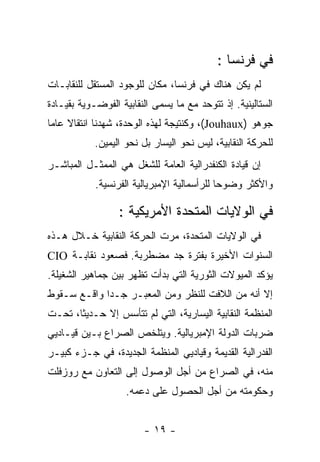 ‫ﻓﻲ ﻓﺭﻨﺴﺎ :‬
‫ﻟﻡ ﻴﻜﻥ ﻫﻨﺎﻙ ﻓﻲ ﻓﺭﻨﺴﺎ، ﻤﻜﺎﻥ ﻟﻠﻭﺠﻭﺩ ﺍﻟﻤﺴﺘﻘل ﻟﻠﻨﻘﺎﺒـﺎﺕ‬
‫ﺍﻟﺴﺘﺎﻟﻴﻨﻴﺔ. ﺇﺫ ﺘﺘﻭﺤﺩ ﻤﻊ ﻤﺎ ﻴﺴﻤﻰ ﺍﻟﻨﻘﺎﺒﻴﺔ ﺍﻟﻔﻭﻀـﻭﻴﺔ ﺒﻘﻴـﺎﺩﺓ‬
‫ﺠﻭﻫﻭ )‪ ،(Jouhaux‬ﻭﻜﻨﺘﻴﺠﺔ ﻟﻬﺫﻩ ﺍﻟﻭﺤﺩﺓ، ﺸﻬﺩﻨﺎ ﺍﻨﺘﻘﺎﻻ ﻋﺎﻤﺎ‬
            ‫ﻟﻠﺤﺭﻜﺔ ﺍﻟﻨﻘﺎﺒﻴﺔ، ﻟﻴﺱ ﻨﺤﻭ ﺍﻟﻴﺴﺎﺭ ﺒل ﻨﺤﻭ ﺍﻟﻴﻤﻴﻥ.‬
‫ﺇﻥ ﻗﻴﺎﺩﺓ ﺍﻟﻜﻨﻔﺩﺭﺍﻟﻴﺔ ﺍﻟﻌﺎﻤﺔ ﻟﻠﺸﻐل ﻫﻲ ﺍﻟﻤﻤﺜـل ﺍﻟﻤﺒﺎﺸـﺭ‬
            ‫ﻭﺍﻷﻜﺜﺭ ﻭﻀﻭﺤﺎ ﻟﻠﺭﺃﺴﻤﺎﻟﻴﺔ ﺍﻹﻤﺒﺭﻴﺎﻟﻴﺔ ﺍﻟﻔﺭﻨﺴﻴﺔ.‬

                  ‫ﻓﻲ ﺍﻟﻭﻻﻴﺎﺕ ﺍﻟﻤﺘﺤﺩﺓ ﺍﻷﻤﺭﻴﻜﻴﺔ :‬
‫ﻓﻲ ﺍﻟﻭﻻﻴﺎﺕ ﺍﻟﻤﺘﺤﺩﺓ، ﻤﺭﺕ ﺍﻟﺤﺭﻜﺔ ﺍﻟﻨﻘﺎﺒﻴﺔ ﺨـﻼل ﻫـﺫﻩ‬
‫ﺍﻟﺴﻨﻭﺍﺕ ﺍﻷﺨﻴﺭﺓ ﺒﻔﺘﺭﺓ ﺠﺩ ﻤﻀﻁﺭﺒﺔ. ﻓﺼﻌﻭﺩ ﻨﻘﺎﺒـﺔ ‪CIO‬‬
‫ﻴﺅﻜﺩ ﺍﻟﻤﻴﻭﻻﺕ ﺍﻟﺜﻭﺭﻴﺔ ﺍﻟﺘﻲ ﺒﺩﺃﺕ ﺘﻅﻬﺭ ﺒﻴﻥ ﺠﻤﺎﻫﻴﺭ ﺍﻟﺸﻐﻴﻠﺔ.‬
‫ﺇﻻ ﺃﻨﻪ ﻤﻥ ﺍﻟﻼﻓﺕ ﻟﻠﻨﻅﺭ ﻭﻤﻥ ﺍﻟﻤﻌﺒـﺭ ﺠـﺩﺍ ﻭﺍﻗـﻊ ﺴـﻘﻭﻁ‬
‫ﺍﻟﻤﻨﻅﻤﺔ ﺍﻟﻨﻘﺎﺒﻴﺔ ﺍﻟﻴﺴﺎﺭﻴﺔ، ﺍﻟﺘﻲ ﻟﻡ ﺘﺘﺄﺴﺱ ﺇﻻ ﺤـﺩﻴﺜﺎ، ﺘﺤـﺕ‬
‫ﻀﺭﺒﺎﺕ ﺍﻟﺩﻭﻟﺔ ﺍﻹﻤﺒﺭﻴﺎﻟﻴﺔ. ﻭﻴﺘﻠﺨﺹ ﺍﻟﺼﺭﺍﻉ ﺒـﻴﻥ ﻗﻴـﺎﺩﻴﻲ‬
‫ﺍﻟﻔﺩﺭﺍﻟﻴﺔ ﺍﻟﻘﺩﻴﻤﺔ ﻭﻗﻴﺎﺩﻴﻲ ﺍﻟﻤﻨﻅﻤﺔ ﺍﻟﺠﺩﻴﺩﺓ، ﻓﻲ ﺠـﺯﺀ ﻜﺒﻴـﺭ‬
‫ﻤﻨﻪ، ﻓﻲ ﺍﻟﺼﺭﺍﻉ ﻤﻥ ﺃﺠل ﺍﻟﻭﺼﻭل ﺇﻟﻰ ﺍﻟﺘﻌﺎﻭﻥ ﻤﻊ ﺭﻭﺯﻓﻠﺕ‬
                    ‫ﻭﺤﻜﻭﻤﺘﻪ ﻤﻥ ﺃﺠل ﺍﻟﺤﺼﻭل ﻋﻠﻰ ﺩﻋﻤﻪ.‬


                        ‫- ٩١ -‬
 