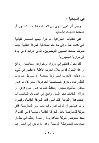 ‫ﻓﻲ ﺇﺴﺒﺎﻨﻴﺎ :‬
‫ﻭﻟﻴﺱ ﺃﻗل ﺘﻌﺒﻴﺭﺍ، ﻭﺇﻥ ﻓﻲ ﺍﺘﺠـﺎﻩ ﻤﺨﺘﻠـﻑ، ﺘﻁـﻭﺭ ﺃﻭ‬
                                 ‫ﺍﻨﺤﻁﺎﻁ ﺍﻟﻨﻘﺎﺒﺎﺕ ﺍﻷﺴﺒﺎﻨﻴﺔ.‬
‫ﻓﻔﻲ ﺍﻟﻨﻘﺎﺒﺎﺕ ﺍﻻﺸﺘﺭﺍﻜﻴﺔ، ﺘﻡ ﻋﺯل ﺠﻤﻴﻊ ﺍﻟﻌﻨﺎﺼﺭ ﺍﻟﻘﻴﺎﺩﻴﺔ‬
‫ﺍﻟﺘﻲ ﻜﺎﻨﺕ ﺘﻤﺜل، ﺇﻟﻰ ﺤﺩ ﻤﺎ، ﺍﺴﺘﻘﻼﻟﻴﺔ ﺍﻟﺤﺭﻜﺔ ﺍﻟﻨﻘﺎﺒﻴﺔ. ﺒﻴﻨﻤﺎ‬
‫ﺘﺤﻭﻟﺕ ﻨﻘﺎﺒﺎﺕ ﺍﻟﻨﻘﺎﺒﻴﻴﻥ ﺍﻟﻔﻭﻀﻭﻴﻴﻥ، ﺇﻟـﻰ ﺃﺩﻭﺍﺕ ﻓـﻲ ﻴـﺩ‬
                                   ‫ﺍﻟﺒﺭﺠﻭﺍﺯﻴﺔ ﺍﻟﺠﻤﻬﻭﺭﻴﺔ.‬
‫ﻟﻘﺩ ﺘﺤﻭل ﻗﺎﺩﺘﻬﻡ ﺇﻟﻰ ﻭﺯﺭﺍﺀ ﺒﺭﺠﻭﺍﺯﻴﻴﻥ ﻤﺤﺎﻓﻅﻴﻥ. ﻭﻭﺍﻗﻊ‬
‫ﺃﻥ ﻫﺫﺍ ﺍﻟﺘﺤﻭل ﻗﺩ ﺘﻡ ﺨﻼل ﺍﻟﺤﺭﺏ ﺍﻷﻫﻠﻴﺔ ﻻ ﻴﻨﻘﺹ ﻓﻲ ﺸﻲﺀ‬
‫ﻤﻥ ﺩﻻﻟﺘﻪ. ﻓﺎﻟﺤﺭﺏ ﺍﺴﺘﻤﺭﺍﺭﻴﺔ ﻟﻠﺴﻴﺎﺴﺔ. ﺇﺫ ﺘﺴـﻬل ﺤـﺩﻭﺙ‬
‫ﺍﻟﺘﻁﻭﺭﺍﺕ، ﻭﺘﻌﺭﻱ ﺨﺼﺎﺌﺼﻬﺎ ﺍﻟﺠﻭﻫﺭﻴﺔ، ﺘﺩﻤﺭ ﻜل ﻤﺎ ﻫـﻭ‬
‫ﻤﺘﻌﻔﻥ، ﺨﺎﻁﺊ، ﻤﻠﺘﺒﺱ، ﻭﺘﺤﻔﻅ ﻓﻘﻁ ﻤﺎ ﻫـﻭ ﺠـﻭﻫﺭﻱ. ﺇﻥ‬
‫ﺍﻨﺯﻻﻕ ﺍﻟﻨﻘﺎﺒﺎﺕ ﻨﺤﻭ ﺍﻟﻴﻤﻴﻥ ﺭﺍﺠﻊ ﺇﻟﻰ ﺍﺤﺘـﺩﺍﺩ ﺍﻟﺘﻨﺎﻗﻀـﺎﺕ‬
‫ﺍﻻﺠﺘﻤﺎﻋﻴﺔ ﻭﺍﻟﺩﻭﻟﻴﺔ. ﻓﻠﻘﺩ ﺃﺤﺱ ﻗﺎﺩﺓ ﺍﻟﺤﺭﻜﺔ ﺍﻟﻨﻘﺎﺒﻴﺔ، ﻭﻓﻬﻤﻭﺍ،‬
‫ﺃﻭ ﺘﻡ ﺇﻓﻬﺎﻤﻬﻡ ﺃﻥ ﺍﻟﻭﻗﺕ ﻟﻴﺱ ﻭﻗﺕ ﻟﻌﺏ ﺩﻭﺭ ﺍﻟﻤﻌﺎﺭﻀﺔ. ﻓﺄﻱ‬
‫ﺤﺭﻜﺔ ﻟﻠﻤﻌﺎﺭﻀﺔ ﺩﺍﺨل ﺍﻟﺤﺭﻜﺔ ﺍﻟﻨﻘﺎﺒﻴﺔ ﻭﺨﺎﺼﺔ ﻓـﻲ ﺍﻟﻘﻤـﺔ،‬
‫ﺘﻬﺩﺩ ﺒﺘﺤﺭﻴﺽ ﺤﺭﻜﺔ ﺠﻤﺎﻫﻴﺭﻴـﺔ ﺭﺍﺌﻌـﺔ ﻭﺒﺎﻟﺘـﺎﻟﻲ ﺨﻠـﻕ‬
‫ﺼﻌﻭﺒﺎﺕ ﻟﻺﻤﺒﺭﻴﺎﻟﻴﺔ ﺍﻟﻭﻁﻨﻴﺔ. ﻭﻫﺫﺍ ﻤﺎ ﻴﺅﺩﻱ ﺇﻟﻰ ﺍﻨﺠـﺭﺍﻑ‬

                        ‫- ٠٢ -‬
 