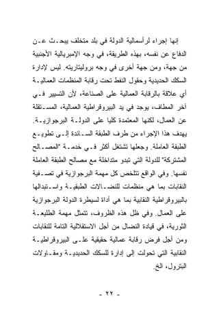 ‫ﺇﻨﻬﺎ ﺇﺠﺭﺍﺀ ﻟﺭﺃﺴﻤﺎﻟﻴﺔ ﺍﻟﺩﻭﻟﺔ ﻓﻲ ﺒﻠﺩ ﻤﺘﺨﻠﻑ ﻴﺒﺤـﺙ ﻋـﻥ‬
‫ﺍﻟﺩﻓﺎﻉ ﻋﻥ ﻨﻔﺴﻪ، ﺒﻬﺫﻩ ﺍﻟﻁﺭﻴﻘﺔ، ﻓﻲ ﻭﺠﻪ ﺍﻹﻤﺒﺭﻴﺎﻟﻴﺔ ﺍﻷﺠﻨﺒﻴﺔ‬
‫ﻤﻥ ﺠﻬﺔ، ﻭﻤﻥ ﺠﻬﺔ ﺃﺨﺭﻯ ﻓﻲ ﻭﺠﻪ ﺒﺭﻭﻟﻴﺘﺎﺭﻴﺘﻪ. ﻟﻴﺱ ﻹﺩﺍﺭﺓ‬
‫ﺍﻟﺴﻜﻙ ﺍﻟﺤﺩﻴﺩﻴﺔ ﻭﺤﻘﻭل ﺍﻟﻨﻔﻁ ﺘﺤﺕ ﺭﻗﺎﺒﺔ ﺍﻟﻤﻨﻅﻤﺎﺕ ﺍﻟﻌﻤﺎﻟﻴـﺔ‬
‫ﺃﻱ ﻋﻼﻗﺔ ﺒﺎﻟﺭﻗﺎﺒﺔ ﺍﻟﻌﻤﺎﻟﻴﺔ ﻋﻠﻰ ﺍﻟﺼﻨﺎﻋﺔ، ﻷﻥ ﺍﻟﺘﺴﻴﻴﺭ ﻓـﻲ‬
‫ﺁﺨﺭ ﺍﻟﻤﻁﺎﻑ، ﻴﻭﺠﺩ ﻓﻲ ﻴﺩ ﺍﻟﺒﻴﺭﻭﻗﺭﺍﻁﻴﺔ ﺍﻟﻌﻤﺎﻟﻴﺔ، ﺍﻟﻤﺴـﺘﻘﻠﺔ‬
‫ﻋﻥ ﺍﻟﻌﻤﺎل، ﻟﻜﻨﻬﺎ ﺍﻟﻤﻌﺘﻤﺩﺓ ﻜﻠﻴﺎ ﻋﻠﻰ ﺍﻟﺩﻭﻟـﺔ ﺍﻟﺒﺭﺠﻭﺍﺯﻴـﺔ.‬
‫ﻴﻬﺩﻑ ﻫﺫﺍ ﺍﻹﺠﺭﺍﺀ ﻤﻥ ﻁﺭﻑ ﺍﻟﻁﺒﻘﺔ ﺍﻟﺴـﺎﺌﺩﺓ ﺇﻟـﻰ ﺘﻁﻭﻴـﻊ‬
‫ﺍﻟﻁﺒﻘﺔ ﺍﻟﻌﺎﻤﻠﺔ. ﻭﺠﻌﻠﻬﺎ ﺘﺸﺘﻐل ﺃﻜﺜﺭ ﻓـﻲ ﺨﺩﻤـﺔ "ﺍﻟﻤﺼـﺎﻟﺢ‬
‫ﺍﻟﻤﺸﺘﺭﻜﺔ" ﻟﻠﺩﻭﻟﺔ ﺍﻟﺘﻲ ﺘﺒﺩﻭ ﻤﺘﺩﺍﺨﻠﺔ ﻤﻊ ﻤﺼﺎﻟﺢ ﺍﻟﻁﺒﻘﺔ ﺍﻟﻌﺎﻤﻠﺔ‬
‫ﻨﻔﺴﻬﺎ. ﻭﻓﻲ ﺍﻟﻭﺍﻗﻊ ﺘﺘﻠﺨﺹ ﻜل ﻤﻬﻤﺔ ﺍﻟﺒﺭﺠﻭﺍﺯﻴﺔ ﻓﻲ ﺘﺼـﻔﻴﺔ‬
‫ﺍﻟﻨﻘﺎﺒﺎﺕ ﺒﻤﺎ ﻫﻲ ﻤﻨﻅﻤﺎﺕ ﻟﻠﻨﻀـﺎﻻﺕ ﺍﻟﻁﺒﻘﻴـﺔ ﻭﺍﺴـﺘﺒﺩﺍﻟﻬﺎ‬
‫ﺒﺎﻟﺒﻴﺭﻭﻗﺭﺍﻁﻴﺔ ﺍﻟﻨﻘﺎﺒﻴﺔ ﺒﻤﺎ ﻫﻲ ﺃﺩﺍﺓ ﻟﺴﻴﻁﺭﺓ ﺍﻟﺩﻭﻟﺔ ﺍﻟﺒﺭﺠﻭﺍﺯﻴﺔ‬
‫ﻋﻠﻰ ﺍﻟﻌﻤﺎل. ﻭﻓﻲ ﻅل ﻫﺫﻩ ﺍﻟﻅﺭﻭﻑ، ﺘﺘﻤﺜل ﻤﻬﻤﺔ ﺍﻟﻁﻠﻴﻌـﺔ‬
‫ﺍﻟﺜﻭﺭﻴﺔ، ﻓﻲ ﻗﻴﺎﺩﺓ ﺍﻟﻨﻀﺎل ﻤﻥ ﺃﺠل ﺍﻻﺴﺘﻘﻼﻟﻴﺔ ﺍﻟﺘﺎﻤﺔ ﻟﻠﻨﻘﺎﺒﺎﺕ‬
‫ﻭﻤﻥ ﺃﺠل ﻓﺭﺽ ﺭﻗﺎﺒﺔ ﻋﻤﺎﻟﻴﺔ ﺤﻘﻴﻘﻴﺔ ﻋﻠـﻰ ﺍﻟﺒﻴﺭﻭﻗﺭﺍﻁﻴـﺔ‬
‫ﺍﻟﻨﻘﺎﺒﻴﺔ ﺍﻟﺘﻲ ﺘﺤﻭﻟﺕ ﺇﻟﻰ ﺇﺩﺍﺭﺓ ﻟﻠﺴﻜﻙ ﺍﻟﺤﺩﻴﺩﻴـﺔ ﻭﻤﻘـﺎﻭﻻﺕ‬
                                              ‫ﺍﻟﺒﺘﺭﻭل، ﺍﻟﺦ.‬


                         ‫- ٢٢ -‬
 