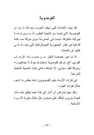 ‫ﺍﻟﻔﻭﻀﻭﻴﺔ‬
‫ﻟﻘﺩ ﺒﻴﻨﺕ ﺍﻷﺤﺩﺍﺙ ﺍﻟﺘﻲ ﺴﺒﻘﺕ ﺍﻟﺤﺭﺏ، ﺒﺠـﻼﺀ ﺘـﺎﻡ، ﺃﻥ‬
‫ﺍﻟﻔﻭﻀﻭﻴﺔ، ﺍﻟﺘﻲ ﻟﻴﺴﺕ ﻤﻥ ﺍﻟﻨﺎﺤﻴﺔ ﺍﻟﻨﻅﺭﻴـﺔ، ﺴـﻭﻯ ﻨﺯﻋـﺔ‬
‫ﻟﻴﺒﺭﺍﻟﻴﺔ ﻤﺘﻁﺭﻓﺔ، ﻟﻴﺴﺕ ﻓﻲ ﺍﻟﻤﻤﺎﺭﺴﺔ ﺴﻭﻯ ﺤﺭﻜﺔ ﻤﺴـﺎﻟﻤﺔ‬
‫ﻟﻠﺩﻋﺎﻴﺔ ﻓﻲ ﺇﻁﺎﺭ ﺍﻟﺠﻤﻬﻭﺭﻴﺔ ﺍﻟﺩﻴﻤﻭﻗﺭﺍﻁﻴﺔ ﺍﻟﺘﻲ ﺘﺒﺤـﺙ ﻓـﻲ‬
                                      ‫ﻅﻠﻬﺎ ﻋﻥ ﺍﻟﺤﻤﺎﻴﺔ.‬
‫ﺇﺫﺍ ﻤﺎ ﻨﺤﻥ ﻏﻀﻀﻨﺎ ﺍﻟﻨﻅﺭ ﻋـﻥ ﻤﻤﺎﺭﺴـﺎﺕ ﺍﻹﺭﻫـﺎﺏ‬
‫ﺍﻟﻔﺭﺩﻱ، ﺍﻟﺦ. ﻟﻡ ﺘﻘﻡ ﺍﻟﻔﻭﻀﻭﻴﺔ ﺒﺎﻋﺘﺒﺎﺭﻫﺎ ﺤﺭﻜـﺔ ﺠﻤﺎﻫﻴﺭﻴـﺔ‬
‫ﻭﺤﺭﻜﺔ ﻓﻌل ﺴﻴﺎﺴﻲ، ﺇﻻ ﺒﻨﺸﺎﻁ ﺩﻋﺎﺌﻲ ﺘﺤﺕ ﺍﻟﺤﻤﺎﻴﺔ ﺍﻟﺴﻠﻤﻴﺔ‬
                                             ‫ﻟﻠﺸﺭﻋﻴﺔ.‬
‫ﻓﻲ ﻓﺘﺭﺍﺕ ﺍﻷﺯﻤﺔ، ﻴﻘﻭﻡ ﺍﻟﻔﻭﻀﻭﻴﻭﻥ ﺩﺍﺌﻤﺎ ﺒﻌﻜﺱ ﻤﺎ ﺍﺩﻋﻭﻩ‬
                                   ‫ﺨﻼل ﻓﺘﺭﺍﺕ ﺍﻟﻬﺩﻭﺀ.‬
‫ﻭﻟﻘﺩ ﺴﺒﻕ ﻟﻤﺎﺭﻜﺱ ﺃﻥ ﺃﺸﺎﺭ ﺇﻟﻰ ﻫﺫﺍ، ﻓﻴﻤﺎ ﻴﺘﻌﻠﻕ ﺒﺄﺤـﺩﺍﺙ‬
‫ﻜﻤﻭﻨﺔ ﺒﺎﺭﻴﺱ، ﻟﻴﺘﺄﻜﺩ ﻋﻠﻰ ﻤﺴﺘﻭﻯ ﻋﺎل ﺨﻼل ﺘﺠﺭﺒﺔ ﺍﻟﺜـﻭﺭﺓ‬
                                             ‫ﺍﻹﺴﺒﺎﻨﻴﺔ.‬




                       ‫- ٣٢ -‬
 