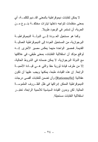 ‫ﻻ ﻴﻤﻜﻥ ﻟﻨﻘﺎﺒﺎﺕ ﺩﻴﻤﻭﻗﺭﺍﻁﻴﺔ ﺒﺎﻟﻤﻌﻨﻰ ﺍﻟﻘـﺩﻴﻡ ﻟﻠﻜﻠﻤـﺔ، ﺃﻱ‬
‫ﺒﻤﻌﻨﻰ ﻤﻨﻅﻤﺎﺕ ﺘﺘﻭﺍﺠﻪ ﺩﺍﺨﻠﻬﺎ ﺘﻴﺎﺭﺍﺕ ﻤﺨﺘﻠﻔـﺔ ﺒﻨـﻭﻉ ﻤـﻥ‬
                      ‫ﺍﻟﺤﺭﻴﺔ، ﺃﻥ ﺘﺴﺘﻤﺭ ﻓﻲ ﺍﻟﻭﺠﻭﺩ ﻁﻭﻴﻼ.‬
‫ﻭﻜﻤﺎ ﻫﻭ ﻤﺴﺘﺤﻴل ﺍﻟﻌـﻭﺩﺓ ﺇﻟـﻰ ﺍﻟﺩﻭﻟـﺔ ﺍﻟﺩﻴﻤﻭﻗﺭﺍﻁﻴـﺔ‬
‫ﺍﻟﺒﺭﺠﻭﺍﺯﻴﺔ، ﻤﻥ ﺍﻟﻤﺴﺘﺤﻴل ﺍﻟﻌﻭﺩﺓ ﺇﻟﻰ ﺍﻟﺩﻴﻤﻭﻗﺭﺍﻁﻴﺔ ﺍﻟﻌﻤﺎﻟﻴـﺔ‬
‫ﺍﻟﻘﺩﻴﻤﺔ. ﻓﻤﺼﻴﺭ ﺍﻟﻭﺍﺤﺩﺓ ﻤﻨﻬﻤﺎ ﻴﻌﻜﺱ ﻤﺼﻴﺭ ﺍﻷﺨﺭﻯ. ﺇﻨـﻪ‬
‫ﻟﻭﺍﻗﻊ ﻤﺅﻜﺩ ﺃﻥ ﺍﺴﺘﻘﻼﻟﻴﺔ ﺍﻟﻨﻘﺎﺒﺎﺕ، ﺒﻤﻌﻨﻰ ﻁﺒﻘﻲ، ﻓﻲ ﻋﻼﻗﺘﻬﺎ‬
‫ﻤﻊ ﺍﻟﺩﻭﻟﺔ ﺍﻟﺒﺭﺠﻭﺍﺯﻴﺔ، ﻻ ﻴﻤﻜﻥ ﻀﻤﺎﻨﻪ ﻓﻲ ﺍﻟﺸﺭﻭﻁ ﺍﻟﺤﺎﻟﻴﺔ،‬
‫ﺇﻻ ﻤﻥ ﻁﺭﻑ ﻗﻴﺎﺩﺓ ﺜﻭﺭﻴﺔ ﺤﻘﺎ ﻭﺍﻟﺘﻲ ﻫـﻲ ﻗﻴـﺎﺩﺓ ﺍﻷﻤﻤﻴـﺔ‬
‫ﺍﻟﺭﺍﺒﻌﺔ. ﺇﻥ ﻫﺫﻩ ﺍﻟﻘﻴﺎﺩﺓ، ﻁﺒﻌﺎ، ﻴﻤﻜﻨﻬﺎ ﻭﻴﺠﺏ ﻋﻠﻴﻬﺎ ﺃﻥ ﺘﻜﻭﻥ‬
‫ﻋﻘﻼﻨﻴﺔ )‪ (Rationnelle‬ﻭﺃﻥ ﺘﻀﻤﻥ ﻟﻠﻨﻘﺎﺒﺎﺕ ﺃﻗﺼﻰ ﺩﺭﺠﺎﺕ‬
‫ﺍﻟﺩﻴﻤﻭﻗﺭﺍﻁﻴﺔ ﺍﻟﻤﻤﻜﻥ ﺇﺩﺭﺍﻜﻬﺎ ﻓﻲ ﻅل ﺍﻟﻅـﺭﻭﻑ ﺍﻟﻤﻠﻤﻭﺴـﺔ‬
‫ﺍﻟﺤﺎﻟﻴﺔ. ﻟﻜﻥ ﻭﺒﺩﻭﻥ ﺍﻟﻘﻴﺎﺩﺓ ﺍﻟﺴﻴﺎﺴﻴﺔ ﻟﻸﻤﻤﻴﺔ ﺍﻟﺭﺍﺒﻌﺔ، ﺘﻌﺘﺒـﺭ‬
                                ‫ﺍﺴﺘﻘﻼﻟﻴﺔ ﺍﻟﻨﻘﺎﺒﺎﺕ ﻤﺴﺘﺤﻴﻠﺔ.‬




                        ‫- ٤٢ -‬
 