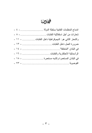 ‫‪‬‬
‫ﺍﻨﺩﻤﺎﺝ ﺍﻟﻤﻨﻅﻤﺎﺕ ﺍﻟﻨﻘﺎﺒﻴﺔ ﺒﺴﻠﻁﺔ ﺍﻟﺩﻭﻟﺔ ......................... - ٤ -‬
‫ﺸﻌﺎﺭﺍﺕ ﻤﻥ ﺃﺠل ﺍﺴﺘﻘﻼﻟﻴﺔ ﺍﻟﻨﻘﺎﺒﺎﺕ ............................ - ٨ -‬
‫ﻭﺍﻟﺸﻌﺎﺭ ﺍﻟﺜﺎﻨﻲ ﻫﻭ: ﺍﻟﺩﻴﻤﻭﻗﺭﺍﻁﻴﺔ ﺩﺍﺨل ﺍﻟﻨﻘﺎﺒﺎﺕ .............. - ١١ -‬
‫ﻀﺭﻭﺭﺓ ﺍﻟﻌﻤل ﺩﺍﺨل ﺍﻟﻨﻘﺎﺒﺎﺕ ................................ - ٣١ -‬
‫ﻓﻲ ﺍﻟﺒﻠﺩﺍﻥ "ﺍﻟﻤﺘﺨﻠﻔﺔ" ......................................... - ٤١ -‬
‫ﺍﻟﺭﺃﺴﻤﺎﻟﻴﺔ ﺍﻻﺤﺘﻜﺎﺭﻴﺔ ﻭﺍﻟﻨﻘﺎﺒﺎﺕ .............................. - ٦١ -‬
‫ﻓﻲ ﺍﻟﺒﻠﺩﺍﻥ ﺍﻟﻤﺴﺘﻌﻤﺭﺓ ﻭﺍﻟﺸﺒﻪ ﻤﺴﺘﻌﻤﺭﺓ ....................... - ٨١ -‬
‫ﺍﻟﻔﻭﻀﻭﻴﺔ ................................................... - ٣٢ -‬




                              ‫-٣-‬
 