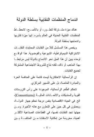 ‫ﺍﻨﺩﻤﺎﺝ ﺍﻟﻤﻨﻅﻤﺎﺕ ﺍﻟﻨﻘﺎﺒﻴﺔ ﺒﺴﻠﻁﺔ ﺍﻟﺩﻭﻟﺔ‬
‫ﻫﻨﺎﻙ ﻤﻴﺯﺓ ﻤﺸـﺘﺭﻜﺔ ﻟﺘﻁـﻭﺭ، ﺃﻭ ﺒﺎﻷﺼـﺢ، ﻻﻨﺤﻁـﺎﻁ‬
‫ﺍﻟﻤﻨﻅﻤﺎﺕ ﺍﻟﻨﻘﺎﺒﻴﺔ ﺍﻟﺤﺩﻴﺜﺔ ﻓﻲ ﺍﻟﻌﺎﻟﻡ ﺒﺄﺴﺭﻩ: ﺇﻨﻬﺎ ﻤﻴﺯﺓ ﺘﻘﺎﺭﺒﻬﺎ‬
                                    ‫ﻭﺍﻨﺩﻤﺎﺠﻬﺎ ﺒﺴﻠﻁﺔ ﺍﻟﺩﻭﻟﺔ.‬
‫ﻭﻴﺨﺹ ﻫﺫﺍ ﺍﻟﻤﺴﻠﺴل ﻜﻼ ﻤﻥ ﺍﻟﻨﻘﺎﺒﺎﺕ ﺍﻟﻤﺤﺎﻴﺩﺓ، ﺍﻟﻨﻘﺎﺒـﺎﺕ‬
‫ﺍﻻﺸﺘﺭﺍﻜﻴﺔ ﺍﻟﺩﻴﻤﻭﻗﺭﺍﻁﻴﺔ، ﺍﻟﺸﻴﻭﻋﻴﺔ ﻭﺍﻟﻔﻭﻀﻭﻴﺔ. ﻫﺫﺍ ﺍﻟﻭﺍﻗـﻊ‬
‫ﻟﻭﺤﺩﻩ ﻴﺒﻴﻥ ﺃﻥ ﻫﺫﺍ ﺍﻟﻤﻴل ﻨﺤﻭ ﺍﻻﻨﺩﻤﺎﺝ ﺒﺎﻟﺩﻭﻟﺔ ﻟﻴﺱ ﻤﺭﺘﺒﻁـﺎ‬
‫ﺒﻬﺫﺍ ﺍﻟﻤﺫﻫﺏ ﺃﻭ ﺫﺍﻙ، ﻟﻜﻨﻪ ﻨﺘﺎﺝ ﻟﻠﺸﺭﻭﻁ ﺍﻻﺠﺘﻤﺎﻋﻴﺔ ﺍﻟﻤﺸﺘﺭﻜﺔ‬
                                             ‫ﻟﺠﻤﻴﻊ ﺍﻟﻨﻘﺎﺒﺎﺕ.‬
‫ﺇﻥ ﺍﻟﺭﺃﺴﻤﺎﻟﻴﺔ ﺍﻻﺤﺘﻜﺎﺭﻴﺔ ﻟﻴﺴﺕ ﻗﺎﺌﻤﺔ ﻋﻠﻰ ﺍﻟﻤﻨﺎﻓﺴﺔ ﺍﻟﺤﺭﺓ‬
              ‫ﻭﺍﻟﻤﺒﺎﺩﺭﺓ ﺍﻟﺨﺎﺼﺔ، ﺒل ﻋﻠﻰ ﺍﻟﺘﺴﻴﻴﺭ ﺍﻟﻤﺭﻜﺯﻱ.‬
‫ﺘﺘﺤﻜﻡ ﺍﻟ ﱡﻐﻡ ﺍﻟﺭﺃﺴﻤﺎﻟﻴﺔ، ﺍﻟﻤﻭﺠﻭﺩﺓ ﻋﻠﻰ ﺭﺃﺱ ﺍﻟﺘﺭﻭﺴﺘﺎﺕ‬
                                         ‫ﻁ‬
‫ﺍﻟﻘﻭﻴﺔ ﻭﺍﻟﺴﻨﺩﻴﻜﺎﺕ ﻭﺍﻻﺘﺤـﺎﺩﺍﺕ ﺍﻟﻤﺎﻟﻴـﺔ )‪،(Consortiums‬‬
‫ﺍﻟﺦ. ﻓﻲ ﺍﻟﺤﻴﺎﺓ ﺍﻻﻗﺘﺼﺎﺩﻴﺔ ﺒﻨﻔﺱ ﺩﺭﺠﺔ ﺘﺤﻜﻡ ﺠﻬﺎﺯ ﺍﻟﺩﻭﻟـﺔ،‬
‫ﻭﻴﻌﻤﻠﻭﻥ ﻓﻲ ﻜل ﺤﻴﻥ ﻋﻠﻰ ﺍﻟﺘﻌﺎﻭﻥ ﻤﻊ ﻫﺎﺘﻪ ﺍﻷﺨﻴﺭﺓ. ﻭﻤـﻥ‬
‫ﺠﻬﺘﻬﺎ ﺘﺠﺩ ﺍﻟﻨﻘﺎﺒﺎﺕ ﻨﻔﺴﻬﺎ، ﻓﻲ ﺍﻟﻘﻁﺎﻋﺎﺕ ﺍﻟﺼﻨﺎﻋﻴﺔ ﺍﻷﻜﺜـﺭ‬
‫ﺃﻫﻤﻴﺔ، ﻤﺤﺭﻭﻤﺔ ﻤﻥ ﺇﻤﻜﺎﻨﻴﺔ ﺍﻻﺴﺘﻔﺎﺩﺓ ﻤـﻥ ﺍﻟﻤﻨﺎﻓﺴـﺔ ﺒـﻴﻥ‬

                          ‫-٤-‬
 