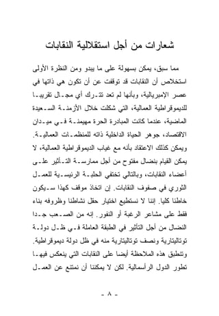 ‫ﺸﻌﺎﺭﺍﺕ ﻤﻥ ﺃﺠل ﺍﺴﺘﻘﻼﻟﻴﺔ ﺍﻟﻨﻘﺎﺒﺎﺕ‬
‫ﻤﻤﺎ ﺴﺒﻕ، ﻴﻤﻜﻥ ﺒﺴﻬﻭﻟﺔ ﻋﻠﻰ ﻤﺎ ﻴﺒﺩﻭ ﻭﻤﻥ ﺍﻟﻨﻅﺭﺓ ﺍﻷﻭﻟﻰ‬
‫ﺍﺴﺘﺨﻼﺹ ﺃﻥ ﺍﻟﻨﻘﺎﺒﺎﺕ ﻗﺩ ﺘﻭﻗﻔﺕ ﻋﻥ ﺃﻥ ﺘﻜﻭﻥ ﻫﻲ ﺫﺍﺘﻬﺎ ﻓﻲ‬
‫ﻋﺼﺭ ﺍﻹﻤﺒﺭﻴﺎﻟﻴﺔ، ﻭﺒﺄﻨﻬﺎ ﻟﻡ ﺘﻌﺩ ﺘﺘـﺭﻙ ﺃﻱ ﻤﺠـﺎل ﺘﻘﺭﻴﺒـﺎ‬
‫ﻟﻠﺩﻴﻤﻭﻗﺭﺍﻁﻴﺔ ﺍﻟﻌﻤﺎﻟﻴﺔ، ﺍﻟﺘﻲ ﺸﻜﻠﺕ ﺨﻼل ﺍﻷﺯﻤﻨـﺔ ﺍﻟﺴـﻌﻴﺩﺓ‬
‫ﺍﻟﻤﺎﻀﻴﺔ، ﻋﻨﺩﻤﺎ ﻜﺎﻨﺕ ﺍﻟﻤﺒﺎﺩﺭﺓ ﺍﻟﺤﺭﺓ ﻤﻬﻴﻤﻨـﺔ ﻓـﻲ ﻤﻴـﺩﺍﻥ‬
‫ﺍﻻﻗﺘﺼﺎﺩ، ﺠﻭﻫﺭ ﺍﻟﺤﻴﺎﺓ ﺍﻟﺩﺍﺨﻠﻴﺔ ﺫﺍﺘﻪ ﻟﻠﻤﻨﻅﻤـﺎﺕ ﺍﻟﻌﻤﺎﻟﻴـﺔ.‬
‫ﻭﻴﻤﻜﻥ ﻜﺫﻟﻙ ﺍﻻﻋﺘﻘﺎﺩ ﺒﺄﻨﻪ ﻤﻊ ﻏﻴﺎﺏ ﺍﻟﺩﻴﻤﻭﻗﺭﺍﻁﻴﺔ ﺍﻟﻌﻤﺎﻟﻴﺔ، ﻻ‬
‫ﻴﻤﻜﻥ ﺍﻟﻘﻴﺎﻡ ﺒﻨﻀﺎل ﻤﻔﺘﻭﺡ ﻤﻥ ﺃﺠل ﻤﻤﺎﺭﺴـﺔ ﺍﻟﺘـﺄﺜﻴﺭ ﻋﻠـﻰ‬
‫ﺃﻋﻀﺎﺀ ﺍﻟﻨﻘﺎﺒﺎﺕ، ﻭﺒﺎﻟﺘﺎﻟﻲ ﺘﺨﺘﻔﻲ ﺍﻟﺤﻠﺒـﺔ ﺍﻟﺭﺌﻴﺴـﻴﺔ ﻟﻠﻌﻤـل‬
‫ﺍﻟﺜﻭﺭﻱ ﻓﻲ ﺼﻔﻭﻑ ﺍﻟﻨﻘﺎﺒﺎﺕ. ﺇﻥ ﺍﺘﺨﺎﺫ ﻤﻭﻗﻑ ﻜﻬﺫﺍ ﺴـﻴﻜﻭﻥ‬
‫ﺨﺎﻁﺌﺎ ﻜﻠﻴﺎ. ﺇﻨﻨﺎ ﻻ ﻨﺴﺘﻁﻴﻊ ﺍﺨﺘﻴﺎﺭ ﺤﻘل ﻨﺸﺎﻁﻨﺎ ﻭﻅﺭﻭﻓﻪ ﺒﻨﺎﺀ‬
‫ﻓﻘﻁ ﻋﻠﻰ ﻤﺸﺎﻋﺭ ﺍﻟﺭﻏﺒﺔ ﺃﻭ ﺍﻟﻨﻔﻭﺭ. ﺇﻨﻪ ﻤﻥ ﺍﻟﺼـﻌﺏ ﺠـﺩﺍ‬
‫ﺍﻟﻨﻀﺎل ﻤﻥ ﺃﺠل ﺍﻟﺘﺄﺜﻴﺭ ﻓﻲ ﺍﻟﻁﺒﻘﺔ ﺍﻟﻌﺎﻤﻠﺔ ﻓـﻲ ﻅـل ﺩﻭﻟـﺔ‬
‫ﺘﻭﺘﺎﻟﻴﺘﺎﺭﻴﺔ ﻭﻨﺼﻑ ﺘﻭﺘﺎﻟﻴﺘﺎﺭﻴﺔ ﻤﻨﻪ ﻓﻲ ﻅل ﺩﻭﻟﺔ ﺩﻴﻤﻭﻗﺭﺍﻁﻴﺔ.‬
‫ﻭﺘﻨﻁﺒﻕ ﻫﺫﻩ ﺍﻟﻤﻼﺤﻅﺔ ﺃﻴﻀﺎ ﻋﻠﻰ ﺍﻟﻨﻘﺎﺒﺎﺕ ﺍﻟﺘﻲ ﻴﻨﻌﻜﺱ ﻓﻴﻬـﺎ‬
‫ﺘﻁﻭﺭ ﺍﻟﺩﻭل ﺍﻟﺭﺃﺴﻤﺎﻟﻴﺔ. ﻟﻜﻥ ﻻ ﻴﻤﻜﻨﻨﺎ ﺃﻥ ﻨﻤﺘﻨﻊ ﻋﻥ ﺍﻟﻌﻤـل‬


                        ‫-٨-‬
 