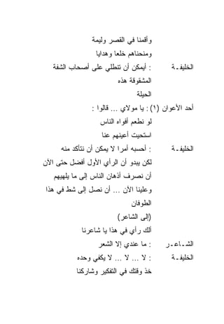 ‫ﻭﺃﻗﻤﻨﺎ ﻓﻲ ﺍﻟﻘﺼﺭ ﻭﻟﻴﻤﺔ‬
                 ‫ﻭﻤﻨﺤﻨﺎﻫﻡ ﺨﻠ ‪‬ﺎ ﻭﻫﺩﺍﻴﺎ‬
                         ‫ﻌ‬
   ‫: ﺃﻴﻤﻜﻥ ﺃﻥ ﺘﻨﻁﻠﻲ ﻋﻠﻰ ﺃﺼﺤﺎﺏ ﺍﻟﺸﻔﺔ‬       ‫ﺍﻟﺨﻠﻴﻔـﺔ‬
                         ‫ﺍﻟﻤﺸﻘﻭﻗﺔ ﻫﺫﻩ‬
                                ‫ﺍﻟﺤﻴﻠﺔ‬
                ‫ﺃﺤﺩ ﺍﻷﻋﻭﺍﻥ )١( : ﻴﺎ ﻤﻭﻻﻱ … ﻗﺎﻟﻭﺍ :‬
                   ‫ﻟﻭ ﻨﻁﻌﻡ ﺃﻓﻭﺍﻩ ﺍﻟﻨﺎﺱ‬
                   ‫ﺍﺴﺘﺤﻴﺕ ﺃﻋﻴﻨﻬﻡ ﻋﻨﺎ‬
     ‫: ﺃﺤﺴﺒﻪ ﺃﻤ ‪‬ﺍ ﻻ ﻴﻤﻜﻥ ﺃﻥ ﻨﺘﺄﻜﺩ ﻤﻨﻪ‬
                          ‫ﺭ‬               ‫ﺍﻟﺨﻠﻴﻔـﺔ‬
‫ﻟﻜﻥ ﻴﺒﺩﻭ ﺃﻥ ﺍﻟﺭﺃﻱ ﺍﻷﻭل ﺃﻓﻀل ﺤﺘﻰ ﺍﻵﻥ‬
   ‫ﺃﻥ ﻨﺼﺭﻑ ﺃﺫﻫﺎﻥ ﺍﻟﻨﺎﺱ ﺇﻟﻰ ﻤﺎ ﻴﻠﻬﻴﻬﻡ‬
‫ﻭﻋﻠﻴﻨﺎ ﺍﻵﻥ … ﺃﻥ ﻨﺼل ﺇﻟﻰ ﺸﻁ ﻓﻲ ﻫﺫﺍ‬
                              ‫ﺍﻟﻁﻭﻓﺎﻥ‬
                         ‫)ﺇﻟﻰ ﺍﻟﺸﺎﻋﺭ(‬
            ‫ﺃﻟﻙ ﺭﺃﻱ ﻓﻲ ﻫﺫﺍ ﻴﺎ ﺸﺎﻋﺭﻨﺎ‬
                             ‫‪‬‬
                  ‫: ﻤﺎ ﻋﻨﺩﻱ ﺇﻻ ﺍﻟﺸﻌﺭ‬     ‫ﺍﻟﺸـﺎﻋـﺭ‬
           ‫: ﻻ … ﻻ … ﻻ ﻴﻜﻔﻲ ﻭﺤﺩﻩ‬          ‫ﺍﻟﺨﻠﻴﻔـﺔ‬
          ‫ﺨﺫ ﻭﻗﺘﻙ ﻓﻲ ﺍﻟﺘﻔﻜﻴﺭ ﻭﺸﺎﺭﻜﻨﺎ‬
 