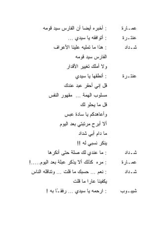 ‫: ﺃﺨﺒﺭﻩ ﺃﻴ ‪‬ﺎ ﺃﻥ ﺍﻟﻔﺎﺭﺱ ﺴﻴﺩ ﻗﻭﻤﻪ‬
                           ‫ﻀ‬                ‫ﻋﻤـﺎﺭﺓ‬
                   ‫: ﺃﺘﻭﺍﻓﻘﻪ ﻴﺎ ﺴﻴﺩﻱ …‬      ‫ﻋﻨﺘـﺭﺓ‬
            ‫: ﻫﺫﺍ ﻤﺎ ﺘﻤﻠﻴﻪ ﻋﻠﻴﻨﺎ ﺍﻷﻋﺭﺍﻑ‬      ‫ﺸـﺩﺍﺩ‬
                       ‫ﺍﻟﻔﺎﺭﺱ ﺴﻴﺩ ﻗﻭﻤﻪ‬
                  ‫ﻭﻻ ﺃﻤﻠﻙ ﺘﻐﻴﻴﺭ ﺍﻷﻗﺩﺍﺭ‬
                       ‫: ﺃﻨﻁﻘﻬﺎ ﻴﺎ ﺴﻴﺩﻱ‬     ‫ﻋﻨﺘـﺭﺓ‬
                 ‫ﻗل ﺇﻨﻲ ﺃﺤﻘﺭ ﻋﺒﺩ ﻋﻨﺩﻙ‬
         ‫ﻤﺴﻠﻭﺏ ﺍﻟﻬﻤﺔ … ﻤﻘﻬﻭﺭ ﺍﻟﻨﻔﺱ‬
                          ‫ﻗل ﻤﺎ ﻴﺤﻠﻭ ﻟﻙ‬
                 ‫ﻭﺃﻋﺎﻫﺩﻜﻡ ﻴﺎ ﺴﺎﺩﺓ ﻋﺒﺱ‬
               ‫ﺃﻻ ﺃﺒﺭﺡ ﻤﺭﺘﺒﺘﻲ ﺒﻌﺩ ﺍﻟﻴﻭﻡ‬
                         ‫ﻤﺎ ﺩﺍﻡ ﺃﺒﻲ ﺸﺩﺍﺩ‬
                        ‫ﻴﻨﻜﺭ ﻨﺴﺒﻲ ﻟﻪ !!‬
         ‫: ﻤﺎ ﻋﻨﺩﻱ ﻟﻙ ﺼﻠﺔ ﺤﺘﻰ ﺃﻨﻜﺭﻫﺎ‬         ‫ﺸـﺩﺍﺩ‬
‫: ﻤﺭﻩ ﻜﺫﻟﻙ ﺃﻻ ﻴﺫﻜﺭ ﻋﺒﻠﺔ ﺒﻌﺩ ﺍﻟﻴﻭﻡ.....!‬
                                  ‫‪ ‬‬      ‫ﻋﻤـﺎﺭﺓ‬
 ‫: ﻨﻌﻡ … ﺤﺴﺒﻙ ﻤﺎ ﻗﻠﺕ … ﻭﺘﻨﺎﻗﻠﻪ ﺍﻟﻨﺎﺱ‬         ‫ﺸـﺩﺍﺩ‬
                      ‫ﻴﻜﻔﻴﻨﺎ ﻋﺎ ‪‬ﺍ ﻤﺎ ﻗﻠﺕ‬
                              ‫ﺭ‬
        ‫: ﺍﺭﺤﻤﻪ ﻴﺎ ﺴﻴﺩﻱ … ﺭﻓﻘ ًﺎ ﺒﻪ !‬
              ‫ـ‬                             ‫ﺸﻴﺒـﻭﺏ‬
 