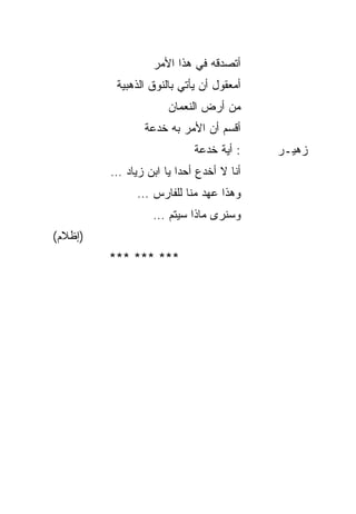 ‫ﺃﺘﺼﺩﻗﻪ ﻓﻲ ﻫﺫﺍ ﺍﻷﻤﺭ‬
          ‫ﺃﻤﻌﻘﻭل ﺃﻥ ﻴﺄﺘﻲ ﺒﺎﻟﻨﻭﻕ ﺍﻟﺫﻫﺒﻴﺔ‬
                      ‫ﻤﻥ ﺃﺭﺽ ﺍﻟﻨﻌﻤﺎﻥ‬
                ‫ﺃﻗﺴﻡ ﺃﻥ ﺍﻷﻤﺭ ﺒﻪ ﺨﺩﻋﺔ‬
                   ‫ﹸ‬
                            ‫: ﺃﻴﺔ ﺨﺩﻋﺔ‬
                               ‫ﹸ‬          ‫ﺯﻫﻴـﺭ‬
         ‫ﺃﻨﺎ ﻻ ﺃﺨﺩﻉ ﺃﺤ ‪‬ﺍ ﻴﺎ ﺍﺒﻥ ﺯﻴﺎﺩ …‬
                        ‫ﺩ‬
               ‫ﻭﻫﺫﺍ ﻋﻬﺩ ﻤﻨﺎ ﻟﻠﻔﺎﺭﺱ …‬
                  ‫ﻭﺴﻨﺭﻯ ﻤﺎﺫﺍ ﺴﻴﺘﻡ …‬
‫)ﺇﻅﻼﻡ(‬
         ‫*** *** ***‬
 