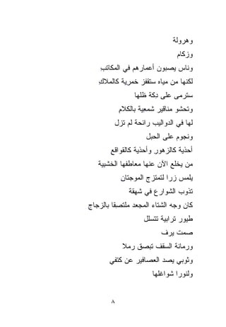 ‫ﻭﻫﺭ‪‬ﻭﻟﺔ‬
                                ‫‪ ‬ﹸ‬
                                  ‫ﻭﺯﻜﺎﻡ‬
                                  ‫‪‬‬
    ‫ﻭﻨﺎﺱ ﻴ ‪‬ﺒﻭﻥ ﺃﻋﻤﺎﺭﻫﻡ ﻓﻲ ﺍﻟﻤﻜﺎﺘﺏ‬
    ‫ِ‬                     ‫‪‬ﺼ‬
                          ‫‪‬‬
   ‫ﻟﻜﻨﻬﺎ ﻤﻥ ﻤﻴﺎﻩ ﺴﺘﻘﹾﻔﺯ ﺨﻤ ِ ‪‬ﺔ ﻜﺎﻟﻤﻼﻙ‬
   ‫ِ‬       ‫‪ ‬ﹶ ﹾ ‪ ‬ﹶ ‪‬ﺭ ‪‬‬
           ‫ﻴ‬
                 ‫ﺴﺘﺭﻤﻰ ﻋﻠﻰ ﺩ ﹼﺔ ﻅﹼﻬﺎ‬
                   ‫ِﹼ ﻠ‬
                   ‫ﻜ ﹼ‬
            ‫ﻭﺘﺤ‪‬ﺸﻭ ﻤﻨﺎﻗﻴﺭ ﺸﻤﻌﻴﺔ ﺒﺎﻟﻜﻼﻡ‬
            ‫ِ‬      ‫‪ ِ ‬ﹰ‬          ‫ﹶ‪‬‬
          ‫ﻟﻬﺎ ﻓﻲ ﺍﻟﺩﻭﺍﻟﻴﺏ ﺭﺍﺌﺤﺔ ﻟﻡ ﺘﺯل‬
                 ‫ﹸ‬
                      ‫ﻭﻨﺠﻭﻡ ﻋﻠﻰ ﺍﻟﺤﺒ‪‬ل‬
                        ‫‪‬‬       ‫‪‬‬
        ‫ﺃﺤﺫﻴﺔ ﻜﺎﻟﺯﻫﻭﺭ ﻭﺃﺤﺫﻴﺔ ﻜﺎﻟﻘﻭﺍﻗﻊ‬
        ‫ِ‬        ‫ﹸ‬      ‫ِ‬       ‫ﹸ‬
   ‫ﻤﻥ ﻴﺨﻠﻊ ﺍﻵﻥ ﻋﻨﻬﺎ ﻤﻌﺎﻁﻔﻬﺎ ﺍﻟ ﹶﹶﺸﺒ ‪‬ﺔ‬
    ‫ﺨ ِ‪‬‬
    ‫ﻴ‬
            ‫ﻴﻠﻤﺱ ﺯﺭﺍ ﻟﺘﻤ ﹶﹶﺯﺝ ﺍﻟﻤﻭﺠﺘﺎﻥ‬
            ‫ِ‬        ‫‪‬ﹰ ﺘ ‪‬‬
               ‫ﺘﺫﻭﺏ ﺍﻟﺸﻭﺍﺭﻉ ﻓﻲ ﺸﻬ‪‬ﻘﺔ‬
                  ‫‪‬‬     ‫‪‬‬       ‫‪‬‬
‫ﻜﺎﻥ ﻭﺠﻪ ﺍﻟﺸﺘﺎﺀ ﺍﻟﻤﺠ ‪‬ﺩ ﻤﻠﹾﺘ ِِﻘﺎ ﺒﺎﻟﺯﺠﺎﺝ‬
‫ِ‬       ‫‪‬ﻌ ‪  ‬ﹾ ﺼ ﹰ‬
                     ‫ﻁﻴﻭﺭ ﺘﺭﺍﺒ ‪‬ﺔ ﺘﺘﺴﹼل‬
                      ‫ﻠ‬
                      ‫ﹼ‬     ‫‪‬‬
                            ‫ﻴ‬      ‫‪‬‬
                           ‫ﺼﻤﺕ ﻴﺭﻑ‬
                               ‫ﹲ‬
             ‫ﻭﺭﻤﺎﻨﺔ ﺍﻟﺴﻘﻑ ﺘﺒﺼﻕ ﺭﻤﻼ‬
             ‫ﹰ‬
        ‫ﻭﺜﻭﺒﻲ ﻴﺼ ‪ ‬ﺍﻟﻌﺼﺎﻓﻴﺭ ﻋﻥ ﻜﺘﻔﻲ‬
                         ‫‪‬ﺩ‬
                        ‫ﻭﻟﻨﻭﺭﺍ ﺸﻭﺍﻏﹸﻬﺎ‬
                          ‫ﹸ‬
                          ‫ﻠ‬


        ‫٨‬
 
