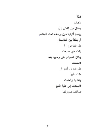 ‫ﻗﻁﺔ‬
                                ‫ﹸ‬
                             ‫ﻭﻜﺘﺎﺏ‬
                             ‫‪‬‬
              ‫ﻭﻁﻔل ﻤﻥ ﺍﻟﻘﻁﻥ ﻴﻠﻬﻭ‬
                            ‫ُ‬
‫ﻴﻭ ‪‬ﺦ ﺃﺜﻭﺍﺒﻪ ﺤﻴﻥ ﻴﺯﺤﻑ ﺘﺤﺕ ﺍﻟﻤﻘﺎﻋﺩ‬
‫ِ‬                            ‫‪ ‬ﺴ‬
                             ‫‪‬‬
              ‫ﺃﻭ ﻴﺘﻠﻜﺄ ﺒﻴﻥ ﺍﻟﺘﻔﺎﺼﻴل‬
              ‫ِ‬
                    ‫ﻫل ﺃﻨﺕ ﻨﻭﺭﺍ ؟‬
                  ‫ﺒﻜﺕ ﺤﻴﻥ ﺼﺤﺕ‬
                  ‫ِ‪ ‬ﹸ‬
      ‫ﻭﻜﺎﻥ ﺍﻟﺼﺒﺎﺡ ﻋﻠﻰ ﻭﺠﻬﻬﺎ ﺒﻘﻌﺎ‬
      ‫ﹰ‬
                           ‫ﻓﺎﺒﺘﺴﻤﺕ‬
                           ‫ﹸ‬
                 ‫ﻫل ﺍﻨﺨ ‪‬ﻕ ﺍﻟﺒ ‪‬ﺭ؟‬
                   ‫ﹸ ﹶﺭ ﹶ ﺤ‬
                   ‫‪‬‬
                         ‫ﻤﻠﺕ ﻋﻠﻴﻬﺎ‬
                               ‫ِﹾ ﹸ‬
                    ‫ﻭﻟﻜﻨﻬﺎ ﺍﺭﺘﻌﺸﺕ‬
                    ‫ﹾ‬
             ‫ﻓﺎﺴ‪‬ﺘﻨﺩﺕ ﺇﻟﻰ ﻋﻠﺒﺔ ﺍﻟﺘﺒﻎ‬
             ‫ِ‬              ‫‪ ‬ﹸ‬
                  ‫ﺼﺎﻓﻴﺕ ﺼﻭﺭﺘﻬﺎ.‬
                          ‫ﹸ‬




     ‫٩‬
 