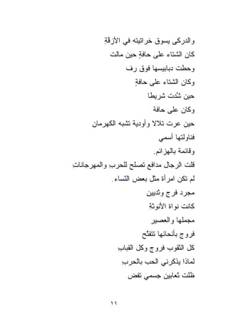 ‫ﻭﺍﻟﺩﺭﻜﻰ ﻴﺴﻭﻕ ﺨﺭﺍﺘﻴﺘﻪ ﻓﻲ ﺍﻷﺯﻗﺔ‬
          ‫ﱠِ‬                    ‫‪‬‬
            ‫ﻜﺎﻥ ﺍﻟﺸﺘﺎﺀ ﻋﻠﻰ ﺤﺎﻓﺔ ﺤﻴﻥ ﻤﺎﻟﺕ‬
                     ‫ٍ‬
                   ‫ﻭﺤﻁﺕ ﺩﺒﺎﺒﻴ ‪‬ﻬﺎ ﻓﻭﻕ ﺭﻑ‬
                   ‫‪ ‬ﹼ‬      ‫‪‬‬
                            ‫ﺴ‬       ‫ﹼ ﹾ‬
                      ‫ﻭﻜﺎﻥ ﺍﻟﺸﺘﺎﺀ ﻋﻠﻰ ﺤﺎﻓﺔ‬
                      ‫ٍ‬
                           ‫ﺤﻴﻥ ﱠﺩﺕ ﺸﺭﻴﻁﺎ‬
                           ‫ﹰ‬     ‫ﺸ ﹾ‬
                                   ‫ﱠ‬
                             ‫ﻭﻜﺎﻥ ﻋﻠﻰ ﺤﺎﻓﺔ‬
      ‫ﺤﻴﻥ ﻋ ‪‬ﺕ ﺘﻼﻻ ﻭﺃﻭﺩﻴﺔ ﺘﺸﺒﻪ ﺍﻟﻜﻬﺭﻤﺎﻥ‬
      ‫‪‬‬             ‫ﹰ‬      ‫ﹰ‬   ‫‪‬ﺭ ﹸ‬
                               ‫ﻓﻨﺎﻭﻟﺘﻬﺎ ﺃﺴﻤﻲ‬
                             ‫ﻭﻗﺎﺌﻤﺔ ﺒﺎﻟﻬﺯﺍﺌﻡ.‬
‫ﻗﻠﺕ ﺍﻟﺭﺠﺎل ﻤﺩﺍﻓﻊ ﺘﺼ‪‬ﻠﺢ ﻟﻠﺤﺭﺏ ﻭﺍﻟﻤﻬﺭﺠﺎﻨﺎﺕ‬
‫ِ‬           ‫ِ‬        ‫‪ ‬‬             ‫ﹸ‬
            ‫ﻟﻡ ﺘﻜﻥ ﺍﻤﺭﺃﺓ ﻤﺜل ﺒﻌﺽ ﺍﻟ ّﺴﺎﺀ ِ‬
                 ‫ﻨ‬
                 ‫ّﹶ‬
                          ‫‪‬ﺠﺭﺩ ﻓﺭﺝ ﻭﺜﺩﻴﻴﻥ‬
                          ‫ِ‬      ‫ﻤ ‪ِ ‬‬ ‫‪‬‬
                           ‫ﻜﺎﻨﺕ ﹸﻭﺍﺓ ﺍﻷﻨﻭﺜﺔ‬
                           ‫ِ‬         ‫ﹶﻨ‬
                                     ‫ﹸ‬
                            ‫ﻤﺠﻤﹶﹶﻬﺎ ﻭﺍﻟﻌﺼﻴﺭ‬
                            ‫‪‬‬         ‫‪  ‬ﻠ‬
                         ‫ﹸﺭﻭﺝ ﺒﺄﻨﺤﺎﺌﻬﺎ ﺘ ﹶﹶﻔ ﱠﺢ‬
                         ‫ﹶﺘ ﺘ ‪‬‬               ‫ﻓ‬
                                              ‫ﹸ‬
                 ‫ﻜل ﺍﻟﺜﻘﻭﺏ ﻓﺭﻭﺝ ﻭﻜل ﺍﻟﻘﺒﺎﺏ‬
                 ‫ِ‬
                  ‫ﻟﻤﺎﺫﺍ ﻴﺫﻜﺭﻨﻲ ﺍﻟﺤ ‪ ‬ﺒﺎﻟﺤﺭﺏ‬
                  ‫ِ‬      ‫‪‬ﺏ‬
                    ‫ﻅﻠﺕ ﺜﻌﺎﺒﻴﻥ ﺠﺴﻤﻲ ﺘ ﹸﺽ‬
                     ‫ﹶﻔ‬
                     ‫ﹸ‬


            ‫١١‬
 