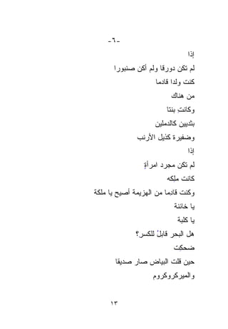 ‫-٦-‬
                                   ‫ﺇﺫﺍ‬
                                   ‫ﹰ‬
       ‫ﻟﻡ ﺘﻜﻥ ﺩﻭ ‪‬ﻗﺎ ﻭﻟﻡ ﺃﻜﻥ ‪‬ﻨ ‪‬ﻭﺭﺍ‬
       ‫ﺼﺒ ﹰ‬
          ‫‪‬‬           ‫‪ ‬ﺭ ﹰ‬
                      ‫ﻜﻨﺕ ﻭﻟﺩﺍ ﻗﺎﺩﻤﺎ‬
                            ‫ﹸ ﹰ‬
                            ‫ﻤﻥ ﻫﻨﺎﻙ‬
                          ‫ﻭﻜﺎﻨﺕ ﺒﻨﺘﺎ‬
                          ‫ِ ﹰ‬
                      ‫ﺒﺜﺩﻴﻴﻥ ﻜﺎﻟ ‪‬ﻤﻠﻴﻥ‬
                          ‫ﺩ‬
                          ‫‪‬‬
               ‫ﻭﻀﻔﻴﺭﺓ ﻜﺫﻴل ﺍﻷﺭﻨﺏ‬
                                   ‫ﺇﺫﺍ‬
                                   ‫ﹰ‬
                  ‫ﻟﻡ ﺘﻜﻥ ﻤﺠ ‪‬ﺩ ﺍﻤﺭﺃﺓ‬
                  ‫ٍ‬      ‫‪ ‬ﺭ‬
                         ‫‪‬‬
                          ‫ﻜﺎﻨﺕ ﻤِﻜﻪ‬
                            ‫‪‬ﻠ‬
                            ‫ِ‬
‫ﻭﻜﻨﺕ ﻗﺎ ِِﻤﺎ ﻤﻥ ﺍﻟﻬﺯﻴﻤﺔ ﺃﺼﻴﺢ ﻴﺎ ﻤﻠﻜﺔ‬
‫ﹸ‬       ‫‪‬‬                 ‫ﹸ ﺩ‬
                             ‫ﻴﺎ ﺨﺎﺌﻨﺔ‬
                             ‫ﹸ‬
                               ‫ﻴﺎ ﻜﻠﺒﺔ‬
                               ‫ﹸ‬
               ‫ﻫل ﺍﻟﺒﺤﺭ ﻗﺎﺒل ﻟﻠﻜﺴ ِ؟‬
                ‫‪ ُ ‬ﹶ‪ِ‬‬
                ‫ﺭ‬
                             ‫ﻀﺤﻜﺕ‬
                             ‫ِ ﹾ‬
       ‫ﺤﻴﻥ ﻗﻠﺕ ﺍﻟﺒﻴﺎﺽ ﺼﺎﺭ ﺼﺩﻴﻘﺎ‬
       ‫ﹰ‬         ‫‪‬‬      ‫ﹸ‬
                     ‫ﻭﺍﻟﻤﻴﺭﻜﺭﻭﻜﺭﻭﻡ‬
                     ‫‪‬‬


     ‫٣١‬
 