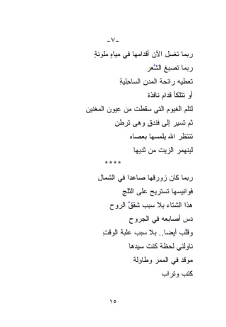 ‫-٧-‬
   ‫‪‬ﺒﻤﺎ ﺘﻐ ِل ﺍﻵﻥ ﺃﻗﺩﺍﻤﻬﺎ ﻓﻲ ﻤﻴﺎﻩ ‪‬ﻠ ‪‬ﻨﺔ‬
   ‫ٍ ﻤﻭ ٍ‬
     ‫‪ ‬‬                       ‫ﺭ ﹶﹾ ِ‬
                               ‫ﺴ‬       ‫‪‬‬
                       ‫‪‬ﺒﻤﺎ ﺘﺼﺒﻎ ﺍﻟﺸﻌﺭ‬
                       ‫ﱠ‪‬‬           ‫ﺭ‬
                                     ‫‪‬‬
             ‫ﺘﻌ‪‬ﻁﻴﻪ ﺭﺍﺌﺤﺔ ﺍﻟﻤﺩﻥ ﺍﻟ ‪‬ﺎ ِﻠﻴﺔ‬
             ‫ِ ﺴﺤ ِ‬
                ‫‪ِ ‬‬                       ‫ﹸ‬
                        ‫ﺃﻭ ﺘﺘﻠ ﹼﺄ ﻗﺩﺍﻡ ﻨﺎﻓﺫﺓ‬
                                    ‫ﹼ‬
                                    ‫ﻜ‬
‫ﻟﺘﻠﻡ ﺍﻟﻐﻴﻭﻡ ﺍﻟﺘﻲ ﺴ ﹶﹶﻁﺕ ﻤﻥ ﻋﻴﻭﻥ ﺍﻟﻤ ﹼﻨﻴﻥ‬
‫ﻐ‪‬‬‫ﹼ‬               ‫‪‬ﻘ‬
          ‫ﺜﻡ ﹶﹶﺴﻴﺭ ﺇﻟﻰ ﻓﻨﺩﻕ ﻭﻫﻰ ﺘﺭ ﹸﻥ‬
          ‫‪ ‬ﹶ ‪‬ﻁ ‪‬‬  ‫ٍ‬           ‫ﺘ‬
                 ‫ﺘﻨﹾﺘﻅﺭ ﺍﷲ ﻴﻠﻤﺴﻬﺎ ﺒﻌﺼﺎﻩ‬
                 ‫‪‬‬                   ‫ﹶﹾ‬
                  ‫ﻟﻴﻨﻬﻤﺭ ﺍﻟﺯﻴﺕ ﻤﻥ ﺜﺩﻴﻬﺎ‬
                           ‫ﹸ‬
      ‫****‬
    ‫ﺭ ‪‬ﻤﺎ ﻜﺎﻥ ﺯﻭﺭﻗﻬﺎ ﺼﺎﻋﺩﺍ ﻓﻲ ﺍﻟ ﹼﻤﺎل‬
    ‫ﺸ ِ‬‫ﹼ‬       ‫ﹰ‬                  ‫‪‬ﺒ‬
                                  ‫‪‬‬
              ‫ﻓﻭﺍﻨﻴ ‪‬ﻬﺎ ﹶﹶﺴﺘﺭﻴﺢ ﻋﻠﻰ ﺍﻟﺜﻠﺞ‬
              ‫ِ‬              ‫‪ ‬ﺘ‬  ‫ﺴ‬
         ‫ﻫﺫﺍ ﺍﻟﺸﺘﺎﺀ ﺒﻼ ‪‬ﺒﺏ ﹶﹶﻘﻕ ﺍﻟﺭﻭﺡ‬
         ‫‪‬‬     ‫ﺴ ‪‬ﺸ ﱠ‬ ‫‪‬‬
                ‫‪‬ﺱ ﺃﺼﺎﺒﻌﻪ ﻓﻲ ﺍﻟﺠﺭﻭﺡ‬
                ‫ِ‬                 ‫ﺩ‬
                                  ‫‪‬‬
      ‫ﻭﻗﱠﺏ ﺃﻴﻀﺎ.. ﺒﻼ ‪‬ﺒﺏ ‪‬ﻠﺒﺔ ﺍﻟﻭﻗﺕ‬
      ‫ِ‬     ‫ﺴ ﻋ ‪‬ﹶ‬
               ‫‪‬‬   ‫‪‬‬      ‫ﹰ‬     ‫ﻠ‬
                                ‫ﱠ‬
                ‫ﻨﺎﻭﻟﻨﻲ ﻟﺤﻅﺔ ﻜﻨﺕ ﺴﻴ ‪‬ﻫﺎ‬
                ‫ﹶ ﹸ ‪‬ﺩ ﹶ‬
                  ‫‪‬‬
                  ‫ﻤﻭ‪‬ﻗﺩ ﻓﻲ ﺍﻟﻤﻤﺭ ﻭﻁﺎ ِﻟﺔ‬
                  ‫ﻭﹸ‬‫ِ‬              ‫‪‬‬
                              ‫ﻜﺘﺏ ﻭ ﹸﺭﺍﺏ‬
                              ‫‪ ‬ﺘ ‪‬‬
                                 ‫ﹸ‬


        ‫٥١‬
 