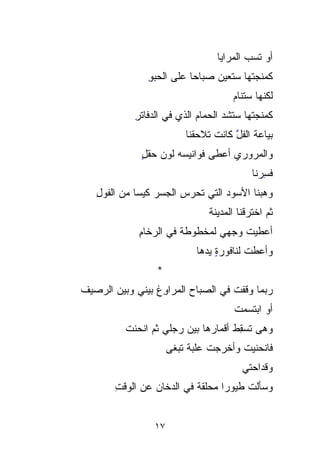 ‫ﺃﻭ ﺘ ‪‬ﺏ ﺍﻟﻤﺭﺍﻴﺎ‬
                                            ‫ﹶ‪‬‬
                                            ‫ﺴ‬
                ‫ﻜﻤ‪‬ﻨ ‪ ‬ﹸﻬﺎ ﺴﺘﻌﻴﻥ ﺼﺒﺎﺤﺎ ﻋﻠﻰ ﺍﻟﺤﺒﻭ‬
                ‫‪ِ ‬‬      ‫ﹰ‬             ‫‪ ‬ﺠﹸ‬
                                        ‫ﺘ‬
                                        ‫ﻟﻜﻨﻬﺎ ﺴﺘﻨﺎﻡ‬
                                        ‫‪‬‬
             ‫ﻜﻤﻨ ‪‬ﺘﻬﺎ ﺴﺘﺸ ‪ ‬ﺍﻟﺤﻤﺎﻡ ﺍﻟﺫﻱ ﻓﻲ ﺍﻟﺩﻓﺎﺘﺭ‬
             ‫ِ‬               ‫‪‬‬      ‫ﹸﺩ‬       ‫ﹾﺠ‬
                                             ‫‪‬‬
                           ‫ﺒ ‪‬ﺎﻋﺔ ﺍﻟﻔ ﱠ ﻜﺎﻨﺕ ﺘﻼﺤﻘﻨﺎ‬
                                       ‫ﹸل‬       ‫‪‬ﻴ‬
                                                ‫‪‬‬
              ‫ﻭﺍﻟﻤﺭﻭﺭﻱ ﺃﻋﻁﻰ ﻓﻭﺍﻨﻴﺴﻪ ﻟﻭﻥ ﺤﻘل‬
              ‫‪ٍ  ‬‬
                                             ‫ﻓﺴﺭ‪‬ﻨﺎ‬
                                                ‫ِ‪‬‬
   ‫ﻭﻫﺒﻨﺎ ﺍﻷ ‪‬ﻭﺩ ﺍﻟﺘﻲ ﺘﺤﺭﺱ ﺍﻟﺠﺴﺭ ﻜﻴﺴﺎ ﻤﻥ ﺍﻟ ﹸﻭل‬
   ‫ﻔ ِ‬
     ‫ﹸ‬       ‫ﹰ‬    ‫‪‬‬              ‫ﺴ ‪‬‬
                                    ‫‪‬‬
                                 ‫ﺜﻡ ﺍﺨﺘﺭﻗﻨﺎ ﺍﻟﻤﺩﻴﻨﺔ‬
                                 ‫ﹶ‬
              ‫ﺃﻋﻁﻴﺕ ﻭﺠﻬﻲ ﻟﻤﺨﻁﻭﻁﺔ ﻓﻲ ﺍﻟﺭﺨﺎﻡ‬
              ‫ِ‬                      ‫ﹸ‬
                              ‫ﻭﺃﻋﻁﺕ ﻟﻨﺎﻓﻭﺭﺓ ﻴﺩﻫﺎ‬
                                   ‫ٍ‬
                  ‫*‬
‫ﺭ‪‬ﺒﻤﺎ ﻭﻗﻔﺕ ﻓﻲ ﺍﻟﺼﺒﺎﺡ ﺍﻟﻤﺭﺍ ِِﻍ ﺒﻴﻨﻲ ﻭﺒﻴﻥ ﺍﻟﺭﺼﻴﻑ‬
‫ﹶ‬                 ‫ﻭ‬                           ‫‪‬‬
                                        ‫ﺃﻭ ﺍﺒﺘﺴﻤﺕ‬
                                        ‫ﹾ‬
          ‫ﻭﻫﻰ ﺘﺴ ِﻁ ﺃﻗﻤﺎﺭﻫﺎ ﺒﻴﻥ ﺭﺠﻠﻲ ﺜﻡ ﺍﻨﺤﻨﺕ‬
          ‫ﹶ‬                          ‫‪  ‬ﹸ ‪ِ‬‬
                                     ‫ﻘ‬
                       ‫ﻓﺎﻨﺤﻨﻴﺕ ﻭﺃﺨﺭﺠﺕ ﻋﻠﺒﺔ ﺘﺒﻐﻰ‬
                                 ‫ﹸ‬      ‫ﹸ‬
                                          ‫ﻭﻗﺩﺍﺤﺘﻲ‬
        ‫ﻭﺴﺄﻟﺕ ﻁﻴﻭﺭﺍ ‪‬ﺤﹼﻘﺔ ﻓﻲ ﺍﻟﺩﺨﺎﻥ ﻋﻥ ﺍﻟﻭﻗﺕ‬
        ‫ِ‬                    ‫ﹰﻤ ﻠ‬
                             ‫‪ ‬ﹼ‬       ‫ﹸ‬


                  ‫٧١‬
 