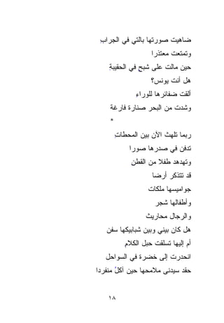 ‫ﻀﺎﻫﻴﺕ ﺼﻭﺭﺘﻬﺎ ﺒﺎﻟﺘﻲ ﻓﻲ ﺍﻟﺠﺭﺍﺏ‬
 ‫ِ‬                      ‫‪ ‬ﹸ‬
                     ‫ﻭﺘﻤﺘﻌﺕ ﻤﻌﺘﺫﺭﺍ‬
                     ‫ﹰ‬      ‫ﹸ‬
    ‫ﺤﻴﻥ ﻤﺎﻟﺕ ﻋﻠﻰ ﺸ ‪ ٍ ‬ﻓﻲ ﺍﻟﺤﻘﻴﺒﺔ‬
    ‫ِ‬          ‫ﹶﺒ ﺢ‬
                    ‫ﻫل ﺃﻨﺕ ﻴﻭﻨﺱ؟‬
                          ‫ﹶ‬
               ‫ﺃﻟﻘﺕ ﻀﻔﺎﺌﺭﻫﺎ ﻟﻠﻭﺭﺍﺀ‬
               ‫ِ‬              ‫ﹾ‬
    ‫ﻭﺸ ‪‬ﺕ ﻤﻥ ﺍﻟﺒﺤﺭ ﺼ ﹼﺎﺭﺓ ﻓﺎﺭﻏﺔ‬
          ‫‪‬ﻨ ﹰ‬
             ‫ﹼ‬             ‫ﹶ‪‬‬
                           ‫ﺩ‬
    ‫*‬
        ‫‪‬ﺒﻤﺎ ﺘﻠﻬﺙ ﺍﻵﻥ ﺒﻴﻥ ﺍﻟﻤﺤﻁﺎﺕ‬
        ‫ﹼ ِ‬                     ‫ﺭ‬
                                ‫‪‬‬
            ‫ﺘﺩ‪‬ﻓﻥ ﻓﻲ ﺼﺩ‪‬ﺭﻫﺎ ﺼﻭﺭﺍ‬
            ‫ﹰ‬          ‫‪‬‬       ‫ﹶ‪‬‬
             ‫ﻭﺘﻬﺩﻫﺩ ﻁﻔﻼ ﻤﻥ ﺍﻟﻘﻁﻥ‬
             ‫ِ‬        ‫ﹰ‬   ‫‪‬‬
                     ‫ﻗﺩ ﺘﺘﺫ ﹼﺭ ﺃﺭﻀﺎ‬
                     ‫ﹰ‬     ‫ﻜ‬
                           ‫ﹼ‬
                   ‫ﺠﻭﺍﻤﻴ ‪‬ﻬﺎ ﻤﻠﻜﺎﺕ‬
                   ‫ﹸ‬       ‫‪‬‬
                           ‫ﺴ‬
                      ‫ﻭﺃﻁﻔﺎﻟﻬﺎ ﺸﺠﺭ‬
                      ‫‪‬‬
                  ‫ﻭﺍﻟﺭﺠﺎل ﻤﺤﺎﺭﻴﺙ‬
                  ‫ﹸ‬
   ‫ﻫل ﻜﺎﻥ ﺒﻴﻨﻲ ﻭﺒﻴﻥ ﺸﺒﺎﺒﻴﻜﻬﺎ ﺴﻔﻥ‬
   ‫‪‬‬
           ‫ﺃﻡ ﺇﻟﻴﻬﺎ ﹶﹶﺴﹼﻘﺕ ﺤﺒل ﺍﻟﻜﻼﻡ‬
           ‫ِ‬         ‫ﺘ ﻠ ﹸ‬
                       ‫ﹼ‬
   ‫ﺍﻨﺤﺩﺭﺕ ﺇﻟﻰ ﹸﻀﺭﺓ ﻓﻲ ﺍﻟ ‪‬ﻭﺍﺤل‬
       ‫ﺴ‬
       ‫‪‬‬          ‫ﺨ‬
                  ‫ﹸ‬     ‫ﹸ‬
‫ﺤﻘﺩ ﺴﻴﺩ‪‬ﻨﻰ ﻤﻼﻤﺤﻬﺎ ﺤﻴﻥ ﺁﻜل ﻤﻨﹾﻔﺭﺩﺍ‬
‫ُ ‪‬ﹾ ﹰ‬                    ‫ﹾ‪  ‬‬


    ‫٨١‬
 