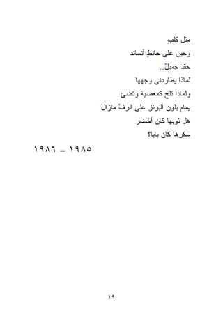 ‫ﻤﺜل ﻜﻠﺏ‬
                                     ‫ٍ‬
                        ‫ﻭﺤﻴﻥ ﻋﻠﻰ ﺤﺎﺌﻁ ﺃﺘ ‪‬ﺎﻨﺩ‬
                        ‫ٍ ﹶﺴ ‪‬‬
                                   ‫ﺤﻘﺩ ﺠﻤﻴل..‬
                                     ‫ٌ‬    ‫ﹾ‪‬‬
                          ‫ﻟﻤﺎﺫﺍ ﻴﻁﺎﺭﺩﻨﻲ ﻭﺠﻬ ‪‬ﺎ‬
                           ‫‪‬‬
                           ‫ﻬ‬
                     ‫ﻭﻟﻤﺎﺫﺍ ﹸﻠﺢ ﻜﻤﻌ‪‬ﺼﻴﺔ ﻭﺘﻀﺊ‬
                          ‫ﺘ ‪  ‬ﹶ‬   ‫ﹸ‬
              ‫ﻴﻤﺎﻡ ﺒﻠﻭﻥ ﺍﹸﺒ ‪‬ﻨﺯ ﻋﻠﻰ ﺍﻟﺭﻑ ﻤﺎﺯﺍل‬
              ‫َ‬     ‫ﱠ‬        ‫ﻟﺭ ِ‬
                               ‫ﹸ ‪‬‬        ‫‪‬‬
                          ‫ﻫل ﺜﻭﺒﻬﺎ ﻜﺎﻥ ﺃﺨﻀﺭ‬
                              ‫ﺴ ﹼﺭﻫﺎ ﻜﺎﻥ ﺒﺎﺒﹰﹰ؟‬
                               ‫ﺎ‬            ‫‪‬ﻜ‬
                                            ‫ﹼ‬
‫٥٨٩١ – ٦٨٩١‬




                ‫٩١‬
 