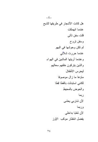 ‫-٤-‬
‫ﻫل ﻜﺎﻨﺕ ﺍﻷﺸﺠﺎﺭ ﻓﻲ ﻁﺭﻴﻘﻬﺎ ﻟﻠﺫﺒﺢ‬
‫ِ‬
                      ‫ﻋﻨﺩﻤﺎ ﺍﻨﻬﻤﻜﺕ‬
                      ‫ﹸ‬
                      ‫ﻗﻠﺕ ﺴﻔﻥ ﺘﺄﺘﻰ‬
                               ‫ﹸ‬
                        ‫ﻭﺴﻔﻥ ﺘﺭﻭﺡ‬
                        ‫‪‬‬
           ‫ﻟﻡ ﺘﻜﻥ ﻭﺤﻭ ﹸﻬﺎ ﻓﻲ ﺍﻟﺒﻬﻭ‬
           ‫ِ‬          ‫ﺸ‬
                      ‫ﹸ‬
               ‫ﻋﻨﺩﻤﺎ ﺤ ‪‬ﺭﺕ ﺸ ﱠﻟﻲ‬
                 ‫‪‬ﺭ ‪ ‬ﹸ ﻼ‬
                 ‫ﱠ‬
  ‫ﻭﻋﻨﺩﻤﺎ ﺃﺭﻴﺘﻬﺎ ﺍﻟﻤﺎﺸﻴﻥ ﻓﻲ ﺍﻟﻬﻭﺍﺀ‬
  ‫ِ‬
        ‫ﻭﺍﻟﺫﻴﻥ ﻴﺘﺭﻜﻭﻥ ﺨﻠﻔﻬﻡ ‪‬ﻌﺎﹶﹶﻬﻡ‬
          ‫ﺴ ﻟ‬ ‫‪‬‬
                    ‫ﻟﻴﺤﺭﺱ ﺍﻷﻁﻔﺎل‬
                    ‫َ‬
             ‫ﻤﺎﺅﻫﺎ ﻤﺎ ﺯﺍل ﻤﻭ‪‬ﺼﻭﻓﺎ‬
             ‫ﹶ‬    ‫‪‬‬
           ‫ﻟﻜﻨﻨﻲ ﺍﺴﺘﺒﺩﻟﺕ ﺒﺎﻟ ﹶﹶﻁﺎ ﻗﻁﺎ‬
           ‫ﹸ ﻘ ِ ﹼﹰ‬
                  ‫ﻭﺍﻟﺤﻭ‪‬ﺽ ﺒﺎﻟﻤﺤﻴﻁ‬
                  ‫ِ‬         ‫‪‬‬
                                ‫ﺭ ‪‬ﻤﺎ‬
                                  ‫‪‬ﺒ‬
                                  ‫‪‬‬
                  ‫ﻷﻥ ﺸﺎﺭﺒﻲ ﻴﻌ‪‬ﺸﻰ‬
                     ‫‪‬‬       ‫‪‬‬
                               ‫ﻭﺭ ‪‬ﻤﺎ‬
                                 ‫‪‬‬
                                 ‫ﺒ‬
                    ‫ﻷﻥ ﺜﻌﻠﺒﺎ ﺒﺩﺍﺨﻠﻲ‬
                           ‫‪ ‬ﹰ‬
         ‫ﻴﻔﻀل ﺍﻨﺘﻅﺎﺭ ﻤﻭﻜﺏ ﺍﻹﻭﺯ‬
         ‫‪‬‬


   ‫٤٢‬
 