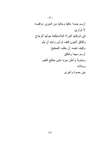 ‫-٧-‬
‫ﺃﺭﺴﻡ ﺠﺴﺩﺍ ﻋﺎﻓﻴﺎ ﻭﺨﺎﻟﻴﺎ ﻤﻥ ﺍﻟﺤﺭﻴﺭ ﻨﻭﺍﻗﻴﺴﻪ‬
‫‪‬‬      ‫ِ‬         ‫ﹰ‬      ‫ِﹰ‬
                                ‫ﻻ ﺘﻭﺍﺭﻱ‬
‫ﻓﻲ ﺸﺭﻓﺘﻬﺎ ﺍﻟﻤﺭﺃﺓ ﺍﻟﺒﻼﺴﺘﻴﻜﻴﺔ ﺤﻭﻟﻬﺎ ﺍﻟﺯﺠﺎﺝ‬
‫‪‬‬            ‫‪‬ﹸ‬
     ‫ﻭﻟﻘﺎﻟﻕ ﺍﻟﻨ ‪‬ﻭﻥ ﻜﻴﻑ ﻟﺭﺃﺱ ﻭﺍﺤﺩ ﺃﻥ ﻴﻠ ‪‬‬
     ‫ٍ ‪ ‬ﹸﻡ‬                ‫ِ ﻴ ِ‬
                             ‫‪‬‬
             ‫ﻭﻜﻴﻑ ﻟﺠﺴﺩ ﺃﻥ ﻴﻐﻠﺏ ﺍﻟ ‪‬ﻔﻴﺢ‬
             ‫‪ ‬ﹾِ ‪ ‬ﺼ ‪‬‬
                ‫‪‬‬
                       ‫ﺃﺭﺴﻡ ﺴﻬﻤﺎ ﻭﺃﻁﻠﻕ‬
                       ‫ﹸ‬     ‫ﹰ‬
     ‫ﻭﺤِﻭﻴﺔ ﻭﺃﻋﻠﻥ ﺤﺭﺒﺎ ﺤﺘﻰ ﻤﻁﻠﻊ ﺍﻟﻔﺠﺭ‬
     ‫‪ِ‬‬             ‫ﹰ‬          ‫ﺎ ﹰ‬‫ِ‬
                                  ‫ﻭﺴﻼﻤﺎ‬
                                  ‫ﹰ‬
                       ‫ﺒﻴﻥ ﺤﺴ ‪‬ﺓ ﻭﺃﺨﺭﻯ‬
                              ‫‪ ‬ﻭ‬
                              ‫‪‬‬




          ‫٩٢‬
 