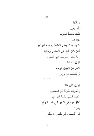 ‫-٨-‬
                              ‫ﻟﻭ ﺃﻨﻬﺎ‬
                            ‫ﺒﺄﺼﺎﺒﻌﻲ‬
                  ‫ﻅﻠﺕ ﺘﻤ ﱠﻁ ﺸﻌﺭ ‪‬ﺎ‬
                   ‫‪‬‬
                   ‫ﻫ‬      ‫ﱠ‬
                          ‫ﺸ‬
                             ‫ﻟﻬﺠﺭﺘﻬﺎ‬
‫ﻟﻜﻨﻬﺎ ﺫﻫﺒﺕ ﻭﻅل ﺍﻟﻤﺸﻁ ﻴﻁﺤﻨﻪ ﺍﻟﻔﺭﺍﻍ‬
‫ﹸ‬            ‫ﹸ‬         ‫ﹾ‬
    ‫ﺃﻅﻥ ﻜﺎﻥ ﺍﻟﻠﻴل ﻓﻲ ﺍﻟﻤﻤﺸﻰ ﺭﻤﺎﺩﻴﺎ‬
    ‫‪‬ﹰ‬
      ‫ﻭﺃﻨﺎ ُﺴﺎﻴﺭ ‪‬ﻐﺭﻤﻴﻥ ﺇﻟﻰ ﺍﻟﺤﺩﻭﺩ‬
      ‫ِ‬               ‫ﻤ‬
                      ‫‪‬‬     ‫ﺃ‬
                            ‫ُ‬
                         ‫ﺃﻗﻭل ﻴﺎ ﺒﺎﺸﺎ‬
               ‫ﻓﺘﻘﹾﻔﺯ ﻤﻥ ﺸﻘﻭﻕ ﺍﻟﻭﺠﻪ‬
               ‫ِ‬             ‫ﹾ ‪‬‬
                  ‫ﺃﻭ ﺘﻨﹾﺴﺎﺏ ﻤﻥ ﻭﺭﻕ‬
                  ‫ٍ‬         ‫ﹶﹾ‬
   ‫****‬
                       ‫ﺇﺒﺭﻴل ﻜﺎﻥ ﻫﻨﺎ‬
          ‫ﻭﺍﻟﺤﺭﺏ ﻁﺎ ِﻟﺔ ﺘﻠ ‪ ‬ﺍﻟﻌﺎﻁﻠﻴﻥ‬
          ‫‪‬‬        ‫‪ ‬ﻭ ﹸﻡ‬ ‫ِ‬
           ‫ﻭﻜﻨﺕ ﺃﺨﹾﻔﻰ ﻤﺸﹾ ‪‬ﺔ ﺍﻟﻘﺭﻭﻱ‬
                   ‫ﻴ‪‬‬       ‫ﹸ ﹾ‬
  ‫ﺃﺤ‪‬ﻠﻕ ﻤﺭﺓ ﻓﻲ ﺍﻟﻔﺠﺭ ﻜﻲ ﻴﻘﻑ ﺍﻟﺘﺭﺍﻡ‬
  ‫‪‬‬                      ‫‪‬ﹰ‬     ‫‪‬‬
                                ‫ﻭﻤﺭﺓ‬
                                ‫‪‬ﹶ‬
      ‫ﻗﺒل ﺍﻟﺼﻌﻭﺩ ﺇﻟﻰ ﻁﻴﻭﺭ ﻻ ﺘﻁﻴﺭ‬
      ‫‪‬‬      ‫ٍ‬


     ‫٠٣‬
 