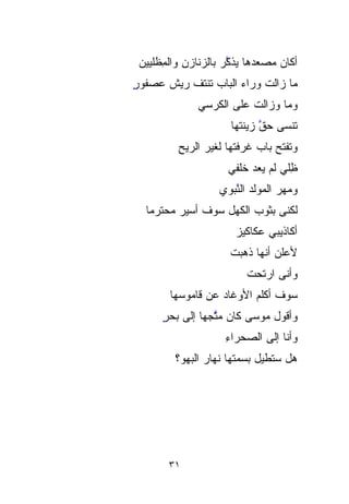 ‫ﺃﻜﺎﻥ ﻤﺼﻌﺩﻫﺎ ‪‬ﺫ ﱠﺭ ﺒﺎﻟﺯﻨﺎﺯﻥ ﻭﺍﻟ ِِﻅﻠﻴ ‪‬ﻥ‬
  ‫ِ ﻤ ﻴ‬
  ‫‪‬‬                    ‫ﻴﻜ‪‬‬ ‫‪‬‬
‫ﻤﺎ ﺯﺍﻟﺕ ﻭﺭﺍﺀ ﺍﻟﺒﺎﺏ ﺘﻨﹾﺘﻑ ﺭﻴﺵ ﻋﺼﻔﻭﺭ‬
‫ٍ‬            ‫ﹾ‬
               ‫ﻭﻤﺎ ﻭﺯﺍﻟﺕ ﻋﻠﻰ ﺍﻟﻜﺭﺴﻲ‬
                        ‫ﺘﻨﹾﺴﻰ ﺤ ﱠ ﺯﻴﻨﺘﻬﺎ‬
                               ‫‪‬ﻕ‬     ‫ﹾ‬
          ‫ﻭﺘﻔﺘﺢ ﺒﺎﺏ ﻏﺭﻓﺘﻬﺎ ﻟﻐﻴﺭ ﺍﻟﺭﻴﺢ‬
          ‫ِ‬
                       ‫ِﻠﻲ ﻟﻡ ﻴﻌﺩ ﺨﻠﻔﻲ‬
                            ‫‪‬‬      ‫ﻅ‬
                                     ‫ِ‬
                     ‫ﻭﻤﻬﺭ ﺍﻟﻤﻭﻟﺩ ﺍﻟ ﱠﺒﻭﻱ‬
                        ‫ﻨ‬
                        ‫ﱠ‬           ‫‪‬‬
  ‫ﻟﻜﻨﻰ ﺒﺜﻭﺏ ﺍﻟﻜﻬل ﺴﻭﻑ ﺃﺴﻴﺭ ﻤﺤ‪‬ﺘ ‪‬ﻤﺎ‬
  ‫‪ ‬ﺭ ﹰ‬
                         ‫ﺃﻜﺎﺫﻴﺒﻲ ﻋﻜﺎﻜﻴﺯ‬
                         ‫‪‬‬
                       ‫ﻷﻋﻠﻥ ﺃﻨﻬﺎ ﺫﻫﺒﺕ‬
                       ‫ﹾ‬
                            ‫ﻭﺃﻨﻰ ﺍﺭﺘﺤﺕ‬
                            ‫ﹸ‬
        ‫ﺴﻭﻑ ﺃﻜﻠﻡ ﺍﻷﻭﻏﺎﺩ ﻋﻥ ﻗﺎﻤﻭﺴﻬﺎ‬
                   ‫‪‬‬      ‫‪‬‬
      ‫ﻭﺃﻗﻭل ﻤﻭﺴﻰ ﻜﺎﻥ ﻤ ﱠﺠﻬﺎ ﺇﻟﻰ ﺒﺤﺭ‬
      ‫ٍ‬       ‫‪‬ﺘ ﹰ‬
                 ‫ﱠ‬
                      ‫ﻭﺃﻨﺎ ﺇﻟﻰ ﺍﻟﺼﺤﺭﺍﺀ‬
                      ‫ِ‬
          ‫ﻫل ﺴ ﹸﻁﻴل ﺒﺴ‪‬ﻤ ﹸﻬﺎ ﻨﻬﺎﺭ ﺍﻟﺒﻬﻭ؟‬
                 ‫‪‬‬      ‫ﹸ‬
                        ‫ﺘ‬          ‫ﺘ‬
                                   ‫ﹸ‬




        ‫١٣‬
 