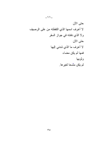 ‫-١١-‬
                                    ‫ﺤﺘﻰ ﺍﻵﻥ‬
‫ﻻ ﺃﻋﺭﻑ ﺍﺴﻤﻬﺎ ﺍﻟﺫﻱ ﺍﻟﺘﻘ ﹶﹶﺘﻪ ﻤﻥ ﻋﻠﻰ ﺍﻟﺭﺼﻴﻑ‬
                ‫ﻁ‬
              ‫ﻭﻻ ﺍﻟﺫﻱ ﺩﻓﻨﺘﻪ ﻓﻲ ‪‬ﻭﺍﺯ ﺍﻟﺴ ﹶﹶﺭ‬
               ‫‪‬ﻔ‬        ‫ﺠ‬
                         ‫‪‬‬
                                    ‫ﺤﺘﻰ ﺍﻵﻥ‬
                  ‫ﻻ ﺃﻋﺭﻑ ﻤﺎ ﺍﻟﺫﻱ ﺸ ‪‬ﻨﻲ ﺇﻟﻴﻬﺎ‬
                          ‫ﹶﺩ‬
                          ‫‪‬‬
                           ‫ﻓﻤﻬﺎ ﻟﻡ ﻴﻜﻥ ‪‬ﻀﺎﺀ‬
                           ‫ﻤ ‪‬‬‫‪‬‬
                                       ‫ﻭﺜﻭ ‪‬ﻬﺎ‬
                                         ‫‪‬‬
                                         ‫ﺒ‬
                        ‫ﻟﻡ ﻴﻜﻥ ﻤ ﱠﺴﻌﺎ ﻟﻐﻴ‪‬ﺭﻫﺎ.‬
                            ‫‪‬ﺘ ﹰ ﹶ ‪‬‬‫ﱠ‬




             ‫٥٣‬
 