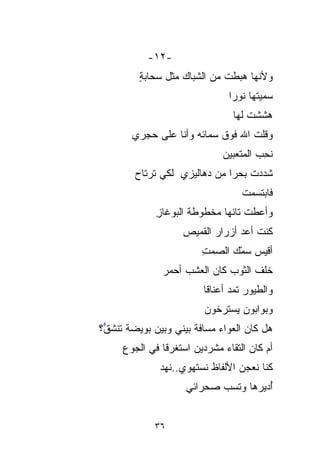 ‫-٢١-‬
         ‫ﻭﻷﻨﻬﺎ ﻫﺒﻁﺕ ﻤﻥ ﺍﻟﺸ ‪‬ﺎﻙ ﻤﺜل ﺴﺤﺎﺒﺔ‬
         ‫ٍ‬           ‫‪‬‬
                     ‫ﺒ‬
                                 ‫ﺴ ‪‬ﻴ ﹸﻬﺎ ﻨﻭﺭﺍ‬
                                        ‫ﻤﹸ‬
                                        ‫‪‬ﺘ‬
                                  ‫ﻫﺸﺸﺕ ﻟﻬﺎ‬
                                      ‫ﹶﹾ ﹸ‬
        ‫ﻭﻗﻠﺕ ﺍﷲ ﻓﻭﻕ ﺴﻤﺎﺌﻪ ﻭﺃﻨﺎ ﻋﻠﻰ ﺤ ‪‬ﺭﻱ‬
          ‫‪‬ﺠ‬
                               ‫ﻨﺤ ‪ ‬ﺍﻟﻤﺘ ‪‬ﺒﻴﻥ‬
                               ‫ﹸ ِﺏ ﻌ ‪‬‬
        ‫ﺸﺩﺩﺕ ﺒﺤﺭﺍ ﻤﻥ ﺩﻫﺎﻟﻴﺯﻱ ﻟﻜﻲ ﹶﹶﺭﺘﹾﺎﺡ‬
        ‫ﺘ ﹾ ‪‬‬                  ‫ﹰ‬    ‫ﹶ‪ ‬ﹸ‬
                                    ‫ﻓﺎﺒﺘﺴﻤﺕ‬
                                    ‫ﹾ‬
             ‫ﻭﺃﻋﻁﺕ ﺘﺎﺌﻬﺎ ‪‬ﺨﻁﻭﻁﺔ ﺍﻟﺒﻭﻏﺎﺯ‬
             ‫ِ‬            ‫ﹰﻤ‬
                     ‫ﻜﻨﺕ ﺃﻋ ‪ ‬ﺃﺯﺭﺍﺭ ﺍﻟﻘﻤﻴﺹ‬
                     ‫ِ‬            ‫ﹸ ‪‬ﺩ‬
                          ‫ﺃﻗﻴﺱ ﺴﻤﻙ ﺍﻟﺼﻤﺕ‬
                          ‫ِ‬     ‫‪‬‬
                                 ‫ْ‬
               ‫ﺨﻠﻑ ﺍﻟﺜﻭﺏ ﻜﺎﻥ ﺍﻟﻌﺸﺏ ﺃﺤﻤﺭ‬
               ‫‪‬‬
                          ‫ﻭﺍﻟﻁﻴﻭﺭ ﺘﻤﺩ ﺃﻋﻨﺎﻗﺎ‬
                          ‫ﹰ‬
                          ‫ﻭﺒ ‪‬ﺍﺒﻭﻥ ﻴﺴ‪‬ﺘﺭﺨﻭﻥ‬
                          ‫‪‬‬     ‫‪‬‬      ‫ﻭ‬
                                       ‫‪‬‬
‫ﻫل ﻜﺎﻥ ﺍﻟﻌﻭﺍﺀ ﻤﺴﺎﻓﺔ ﺒﻴﻨﻲ ﻭﺒﻴﻥ ﺒﻭﻴﻀﺔ ﺘﻨﺸ ﱡ؟‬
 ‫ﻕ‬
 ‫ﱡ‬                     ‫ﹰ‬     ‫‪‬‬
     ‫ﺃﻡ ﻜﺎﻥ ﺍﻟﺘﻘﺎﺀ ﻤﺸ ‪‬ﺩﻴﻥ ﺍﺴ‪‬ﺘﻐﹾﺭﻗﺎ ﻓﻲ ﺍﻟﺠﻭﻉ‬
     ‫ِ‬           ‫‪ ‬ﹾ‬       ‫‪  ‬ﹶﺭ‬
                           ‫‪‬‬
              ‫ﻜﻨﺎ ﻨﻌ‪‬ﺠﻥ ﺍﻷﻟﻔﺎﻅ ﻨﺴ‪‬ﺘﻬﻭﻱ..ﻨﻬ ‪‬‬
              ‫‪‬ﺩ‬         ‫ﹶ ‪‬‬          ‫ﹶ‪‬‬
                     ‫ُﺩﻴﺭﻫﺎ ﻭﺘﺴ ‪ ‬ﺼﺤﺭﺍﺌﻲ‬
                            ‫‪‬ﺏ‬         ‫ﺃ‬
                                       ‫ُ‬


             ‫٦٣‬
 