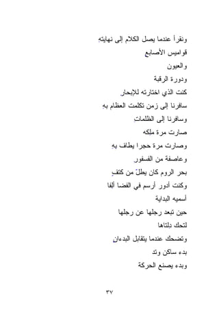 ‫ﻭﻨﻘﺭﺃ ﻋﻨﺩﻤﺎ ﻴﺼل ﺍﻟﻜﻼﻡ ﺇﻟﻰ ﻨﻬﺎﻴﺘﻪ‬
‫ِ‬          ‫‪‬‬
                 ‫ﻗﻭﺍﻤﻴﺱ ﺍﻷﺼﺎﺒﻊ‬
                 ‫ٍ‬      ‫‪‬‬
                          ‫ﻭﺍﻟﻌﻴﻭﻥ‬
                          ‫‪‬‬
                    ‫ﻭﺩﻭ‪‬ﺭﺓ ﺍﻟﺭﻗ ‪‬ﺔ‬
                     ‫‪  ‬ﹶ ﹶ‪‬‬
                     ‫ﺒ‬
       ‫ﻜﻨﺕ ﺍﻟﺫﻱ ﺍﺨﺘﺎﺭﺘﻪ ﻟﻺﺒﺤﺎﺭ‬
       ‫ِ‬
 ‫ﺴﺎﻓﺭﻨﺎ ﺇﻟﻰ ﺯﻤﻥ ﺘﻜﻠﻤﺕ ﺍﻟﻌﻅﺎﻡ ﺒﻪ‬
 ‫‪ِ ‬‬         ‫ﹼ‬
            ‫ﻭﺴﺎﻓﺭﻨﺎ ﺇﻟﻰ ﺍﻟﻅﻠﻤﺎﺕ‬
            ‫ِ‬
                ‫ﺼﺎﺭﺕ ﻤ ‪‬ﺓ ﻤِﻜﻪ‬
                  ‫ﺭ ‪‬ﻠ‬
                  ‫‪ِ ‬‬
    ‫ﻭﺼﺎﺭﺕ ﻤ ‪‬ﺓ ﺤﺠﺭﺍ ‪‬ﻁﺎ ﹸ ﺒﻪ‬
    ‫ﹰ ﻴ ﻑ ِِ‬
           ‫‪‬‬       ‫ﺭ‬
                   ‫‪‬‬
            ‫ﻭﻋﺎﺼﻔﺔ ﻤﻥ ﺍﻟ ﹸﺴﻔﹾﻭﺭ‬
            ‫ﻔ ﹾ ِ‬‫ﹸ‬
    ‫ﺒﺤﺭ ﺍﻟﺭﻭﻡ ﻜﺎﻥ ‪‬ﻁل ﻤﻥ ﻜﺘﻑ‬
    ‫ٍ‬      ‫ﻴ ّ‬
             ‫‪‬‬
   ‫ﻭﻜﻨﺕ ﺃﺩﻭﺭ ﺃﺭﺴﻡ ﻓﻲ ﺍﻟﻔﻀﺎ ﺃِِﻔﺎ‬
   ‫ﻟﹰ‬                  ‫‪‬‬    ‫ﹸ‬
                     ‫ﺃﺴ ‪‬ﻴﻪ ﺍﻟﺒﺩﺍﻴﺔ‬
                     ‫ﹶ‬         ‫‪‬‬
                               ‫ﻤ‬
       ‫ﺤﻴﻥ ﹸﺒﻌﺩ ﺭﺠ‪‬ﻠ ‪‬ﺎ ﻋﻥ ﺭﺠ‪‬ﻠﻬﺎ‬
           ‫‪‬‬      ‫‪‬‬
                  ‫ﻬ‬         ‫ﺘ‬
                            ‫ﹸ‬
                      ‫ﻟﺘﺤ ‪ِِ ‬ﻟﺘﹾﺎﻫﺎ‬
                      ‫‪‬ﻙ ﺩ ﹾ ﹶ‬
     ‫ﻭﺘﻀﺤﻙ ﻋﻨﺩﻤﺎ ﻴﺘﻘﺎﺒل ﺍﻟﺒﺩﺀﺍﻥ‬
     ‫ٍ‬
     ‫ِ‬
                   ‫ﺒﺩﺀ ﺴﺎﻜﻥ ﻭﺘﺩ‬
                   ‫‪‬‬
              ‫ﻭﺒﺩﺀ ﻴﺼﻨﻊ ﺍﻟﺤﺭﻜﺔ‬


  ‫٧٣‬
 