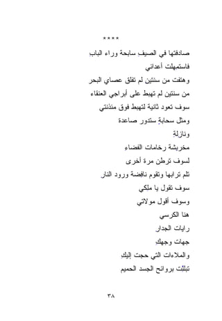 ‫****‬
‫ﺼﺎﺩﻓﺘﻬﺎ ﻓﻲ ﺍﻟﺼﻴﻑ ﺴﺎﺒﺤﺔ ﻭﺭﺍﺀ ﺍﻟﺒﺎﺏ‬
‫ِ‬          ‫ﹰ‬     ‫ِ‬
                      ‫ﻓﺎﺴ‪‬ﺘ ِِﻬﻠﺕ ﺃﻋﺩﺍﺌﻲ‬
                             ‫‪‬ﻤ ﹾ ﹸ‬
‫ﻭﻫﺘﻔﺕ ﻤﻥ ﺴﻨﺘﻴﻥ ﻟﻡ ﺘﻔﹾﻠﻕ ﻋﺼﺎﻱ ﺍﻟﺒﺤﺭ‬
‫‪‬‬             ‫ِ ﹶﹾ‬           ‫‪‬ﹶ ﹾ ﹸ‬
‫ﻤﻥ ﺴﻨﺘﻴﻥ ﻟﻡ ﺘﻬﺒﻁ ﻋﻠﻰ ﺃﺒﺭﺍﺠﻲ ﺍﻟ ‪‬ﻨﻘﺎﺀ‬
‫‪ ‬ﻌ ‪‬‬
   ‫ﺴﻭﻑ ﺘﻌﻭﺩ ﺜﺎﻨﻴﺔ ﻟﺘﻬﺒﻁ ﻓﻭﻕ ﻤﺌﺫﻨﺘﻲ‬
           ‫ﻭﻤﺜل ﺴﺤﺎﺒﺔ ﺴﺘﺩﻭﺭ ﺼﺎﻋﺩﺓ‬
           ‫ﹰ‬           ‫ٍ‬
                                 ‫ﻭﻨﺎ ِﻟﺔ‬
                                 ‫ِِ‬‫ﺯ‬
             ‫‪‬ﺨﺭ ِﺸ ﹰ ‪‬ﺨﺎﻤﺎﺕ ﺍﻟﻔﻀﺎﺀ‬
             ‫ِ‬           ‫ﻤ ‪‬ﺒ ﹶﺔ ﺭ‬
                         ‫‪‬‬        ‫‪‬‬
              ‫ﻟﺴﻭﻑ ﺘﺭﻁﻥ ﻤﺭﺓ ﺃﺨﺭﻯ‬
                   ‫‪‬ﹰ‬
    ‫ﺘﻠ ‪ ‬ﺘﺭﺍﺒﻬﺎ ﻭ ﹶﹶﻘﻭﻡ ﻨﺎﻓﻀﺔ ﻭﺭﻭﺩ ﺍﻟﻨﺎﺭ‬
    ‫ِ‬          ‫ﺘ ‪ ِ ‬ﹰ‬             ‫ﹸﻡ‬
                   ‫ﺴﻭﻑ ﺘﻘﻭل ﻴﺎ ﻤِﻜﻲ‬
                     ‫ﻠ‬
                     ‫ِ‬
                  ‫ﻭﺴﻭﻑ ﺃﻗﻭل ﻤﻭﻻﺘﻲ‬
                           ‫ﻫﻨﺎ ﺍﻟﻜﺭﺴﻲ‬
                           ‫‪‬‬
                          ‫ﺭﺍﻴﺎﺕ ﺍﻟﺠﺩﺍﺭ‬
                          ‫ِ‬
                          ‫ﺠﻬﺎﺕ ﻭﺠﻬﻙ‬
                          ‫ِ‬    ‫ﹸ‬
            ‫ﻭﺍﻟﻤﻼﺀﺍﺕ ﺍﻟﺘﻲ ﺤﺠﺕ ﺇﻟﻴﻙ‬
            ‫‪ ‬ﹾ ِ‬        ‫ﹸ‬
            ‫ﹶﹶﺒﻠّﺕ ﺒﺭﻭﺍﺌﺢ ﺍﻟﺠﺴﺩ ﺍﻟﺤﻤﻴﻡ‬
                                 ‫ﺘ ﻠ‬
                                 ‫ِ‬
                                 ‫ّ‬


      ‫٨٣‬
 