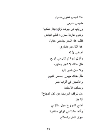 ‫ﻫﻨﺎ ﺍﻟﺠﺤﻴﻡ ﻓ ‪‬ﻔ ‪‬ﻱ ﻗﺩﻤﻴﻙ‬
            ‫ِ‬      ‫‪ ‬ﻌﺭ‬
                   ‫‪‬‬
                      ‫ِﻴﻌﻲ ﻀ ‪‬ﻌﻲ‬
                        ‫‪‬ﻴ‬
                        ‫‪‬‬      ‫ﻀ‬
                               ‫ِ‬
 ‫ﻭﺭﺃﻴﺘﻬﺎ ﻓﻲ ﺠﻭﻑ ﻟﺅﻟﺅﺓ ﺘﺒ ‪‬ل ﺸﻜﻠﻬﺎ‬
        ‫ٍ ‪‬ﺩ‬
        ‫‪‬‬
  ‫ﻭﺘﻌﻭﻡ ﻋﺎﺭﻴﺔ ﻤ ‪‬ﺭﺭﺓ ﺃﻗﺎﻟﻴﻡ ﺍﻟﺒﻴﺎﺽ‬
  ‫ِ‬                ‫ﹰ ﺤ‬
                   ‫‪‬‬
      ‫ﻓﻘﻠﺕ ﻫﺫﺍ ﺍﻟﺒﺤﺭ ﺠﺎﺀﺘﻨﻲ ﻫﺩﺍﻴﺎﻩ‬
      ‫‪‬‬             ‫‪‬‬
                ‫ﻏﺩﺍ ﺃﻟﻘﺎﻩ ﺒﻴﻥ ﺩﻓﺎﺘﺭﻱ‬
                                 ‫ﹰ‬
                        ‫ﺃﺼ‪‬ﻐﻰ ﻷ ‪‬ﻟﻪ‬
                        ‫ﻭِ‬‫‪‬‬      ‫‪‬‬
         ‫ﻭﺃﻗﻭل ﻨﻭﺭﺍ ﻟﻡ ﺘﺯل ﻓﻲ ﺍﻟﺭﻴﺢ‬
           ‫ﻅل ﻫﻨﺎﻙ ﻻ ﺸﺠﺭ ‪‬ﺤﺎﻭﺭﻩ‬
           ‫‪ ‬ﻴ ‪‬‬
                ‫‪‬‬            ‫ّ‬
                  ‫ﻭﻻ ﺴﻔﻥ ﺘﻁﻴﺭ ﺇﻟﻴﻪ‬
                  ‫ِ‬         ‫‪‬‬
     ‫ﻅل ﻫﻨﺎﻙ ﻤﺒﻬﻭﺭﺍ ﺒﻌﺼﺭ ﺍﻟ ِِﻴﺢ‬
     ‫ﺸ ِ‬          ‫‪ ‬ﹰ‬        ‫ّ‬
            ‫ﻭﺍﻷﺤ‪‬ﺠﺎﺭ ﻓﻲ ﺃﺜﻭﺍﺒﻨﺎ ﺘﻌﻠﻭ‬
                            ‫‪ ‬‬
                    ‫ﻭ ﹸﺤﺎﻟﻑ ﺍﻹﺴﻔﻠﺕ‬
                    ‫ِ ‪ ‬ﹶﹾ ﹶ‬   ‫ﺘ‬
                               ‫ﹸ‬
‫ﻫل ﺘ ﹶﹶﻭ ﹼﻑ ﺍﻟﻌﺭﺒﺎﺕ ﻋﻥ ﺃﻜل ﺍﻟﺩﺠﺎ ‪‬؟‬
 ‫ﺝ‬
 ‫‪‬‬              ‫ﹸ‬        ‫ﹶﺘ ﻗ‬
                         ‫ﹼ‬
                              ‫ﺃﻨﺎ ﻫﻨﺎ‬
         ‫ﺃﻀﻊ ﺍﻟﺸﻭﺍﺭﻉ ﺤﻭل ‪‬ﻜﹼﺯﻱ‬
           ‫ﻋﺎ‬
           ‫‪ ‬ﹼ‬     ‫‪‬‬
       ‫ﻭﺃﻗﻌﺩ ﻫﺎﺩﺌﺎ ﻓﻲ ﺍﻟﺭﻜﻥ ‪‬ﻨﺘﹾﻅﺭﺍ‬
       ‫ﻤﹾ ﹰ‬  ‫‪‬‬
                 ‫ِِﻭﺍﺭ ﺍﻟﻘﻔل ﻭﺍﻟﻤﻔﺘﺎﺡ‬
                 ‫ِ‬              ‫ﺤ ‪‬‬


    ‫٩٣‬
 