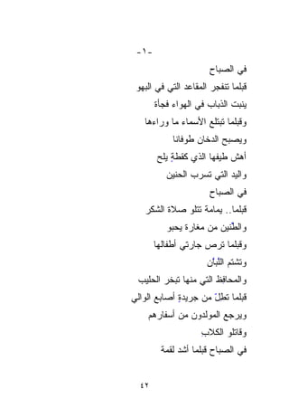 ‫-١-‬
                       ‫ِ‬
                       ‫ﻓﻲ ﺍﻟﺼﺒﺎﺡ‬
 ‫ﻗﺒﻠﻤﺎ ﺘﻨﹾﻔﺠﺭ ﺍﻟﻤﻘﺎﻋﺩ ﺍﻟﺘﻲ ﻓﻲ ﺍﻟﺒﻬﻭ‬
       ‫ﻴﻨﺒﺕ ﺍﻟﺫﺒﺎﺏ ﻓﻲ ﺍﻟﻬﻭﺍﺀ ﻓﺠﺄﺓ‬
       ‫ﹶ‬              ‫‪‬‬      ‫‪‬ﹾ ﹸ‬
   ‫ﻭﻗﺒﻠﻤﺎ ﺘﺒﺘﻠﻊ ﺍﻷﺴﻤﺎﺀ ﻤﺎ ﻭﺭﺍﺀﻫﺎ‬
             ‫‪‬‬
            ‫ﻭﻴﺼﺒﺢ ﺍﻟﺩﺨﺎﻥ ﻁﻭﻓﺎﻨﺎﹶ‬
                              ‫‪‬‬
       ‫ﺃﻫﺵ ﻁﻴﻔﻬﺎ ﺍﻟﺫﻱ ﻜﻘﻁﺔ ﻴ ‪‬‬
       ‫ٍ ‪‬ﻠﺢ‬               ‫ﹼ‬
          ‫‪‬‬
          ‫‪ ‬ﺍﻟﺘﻲ ﹸ ‪   ‬ﺍﻟﺤﻨﻴﻥ‬
                 ‫ﺘﺴﺭﺏ‬         ‫ﻭﺍﻟﻴﺩ‬
                       ‫ِ‬
                       ‫ﻓﻲ ﺍﻟﺼﺒﺎﺡ‬
   ‫ﹼ ‪‬‬
   ‫ﻗﺒﻠﻤﺎ.. ﻴﻤﺎﻤﺔ ﺘﺘﻠﻭ ﺼﻼﺓ ﺍﻟﺸﻜﺭ‬
               ‫ﹸ ﹾ‬
          ‫ﻭﺍﻟﻁﻨﻴﻥ ﻤﻥ ﻤﻐﺎﺭﺓ ﻴﺤﺒﻭ‬
                        ‫ﱢ ‪‬‬
       ‫ﻭﻗﺒﻠﻤﺎ ﺘ ‪  ‬ﺠﺎﺭﺘﻲ ﺃﻁﻔﺎﻟﻬﺎ‬
                     ‫ﹶ ﺭﺹ‬
                      ‫ﹶ ﹾﹸ ﱠ ﱠ ‪‬‬
                      ‫ﻭﺘﺸﺘﻡ ﺍﻟﻠﺒﺎﻥ‬
 ‫‪‬‬
 ‫‪‬ﺤﺎﻓﻅﹶ ﺍﻟﺘﻲ ﻤﻨﻬﺎ ﺘﹶ ‪  ‬ﺍﻟﺤﻠﻴﺏ‬
        ‫ﺒﺨﺭ‬                ‫ﻭﺍﻟﻤ ِ‬
‫‪ ‬ﺍﻟﻭﺍﻟﻲ‬
       ‫ٍ ﺃﺼﺎﺒﻊ‬
             ‫ﻗﺒﻠﻤﺎ ﺘﻁل ﻤﻥ ﺠﺭﻴﺩﺓ‬
                      ‫ﹸِّ‬
    ‫ﻭﻴﺭﺠﻊ ﺍﻟﻤﻭﹼﺩﻭﻥ ﻤﻥ ﺃﺴ‪‬ﻔﺎﺭﻫﻡ‬
                   ‫‪‬ﻟ‬
                     ‫ﻭﻗﺎﺘﻠﻭ ﺍﻟﻜﻼﺏ‬
                     ‫ِ‬
        ‫ﻓﻲ ﺍﻟﺼﺒﺎﺡ ﻗﺒﻠﻤﺎ ﺃﺸﺩ ﻟﻘﻤﺔ‬
        ‫ﹸ‪ ‬ﹰ‬


  ‫٢٤‬
 