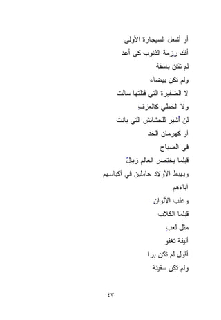 ‫ﺃﻭ ﺃﺸﻌل ‪‬ﻴﺠﺎﺭﺓ ﺍﻷﻭﻟﻰ‬
                   ‫ﺍﻟﺴ‬
       ‫ﺃﻓﻙ ﺭﺯﻤﺔ ﺍﻟﺫﻨﻭﺏ ﻜﻲ ﺃﻋﺩ‬
       ‫‪‬‬             ‫‪ ِ ‬‬
                    ‫ﻟﻡ ﺘﻜﻥ ﺒﺎﺴﻘﺔ‬
                    ‫ﹰ‬
                  ‫‪‬‬
                  ‫ﻭﻟﻡ ﺘﻜﻥ ﺒﻴﻀﺎﺀ‬
      ‫ﹾ‬
      ‫ﻻ ﺍﻟﻀﻔﻴﺭﺓ ﺍﻟﺘﻲ ﻓﺘﻠﺘﻬﺎ ﺴﺎﻟﺕ‬
             ‫ﻭﻻ ﺍﻟﺨﻁﻲ ﻜﺎﻟﻌﺯﻑ‬
             ‫‪ِ ‬‬
      ‫ﻟﻥ ﺃﺸﻴﺭ ﻟﻠﺤﺸﺎﺌﺵ ﺍﻟﺘﻲ ﺒﺎﻨﺕ‬
      ‫ﹸ‬                 ‫ُ ‪‬‬
                 ‫ﺃﻭ ﻜﻬﺭﻤﺎﻥ ‪‬‬
                 ‫ﺍﻟﺨﺩ‬
                     ‫ﻓﻲ ﺍﻟﺼﺒﺎﺡ‬
         ‫‪‬ﹼٌ‬
         ‫ﻗﺒﻠﻤﺎ ﻴﺨﺘﺼﺭ ﺍﻟﻌﺎﻟﻡ ﺯﺒﺎل‬
                     ‫‪ ‬ﹾِ ‪‬‬
‫ﻭﻴﻬﺒﻁ ﺍﻷﻭﻻﺩ ﺤﺎﻤﻠﻴﻥ ﻓﻲ ﺃﻜﻴﺎﺴﻬﻡ‬
                  ‫‪‬‬
                          ‫ﺁﺒﺎﺀﻫﻡ‬
                   ‫ﻭﻋﻠﺏ ﺍﻷﻟﻭﺍﻥ‬
                   ‫ِ‬        ‫‪‬‬
                    ‫ﻗﺒﻠﻤﺎ ﺍﻟﻜﻼﺏ‬
                    ‫‪‬‬
                       ‫ﻤﺜل ﹸ ‪ٍ ‬‬
                       ‫ﻟﻌﺏ‬
                       ‫ﺃﻟﻴﻔﺔ ﺘﻐﻔﻭ‬
                            ‫ﹰ‬
                 ‫ﺃﻗﻭل ﻟﻡ ﺘﻜﻥ ﺒﺭﺍ‬
                 ‫‪ ‬ﹰ‬
                   ‫ﻭﻟﻡ ﺘﻜﻥ ﺴﻔﻴﻨﺔ‬
                   ‫ﹰ‬


 ‫٣٤‬
 