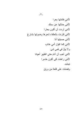 ‫-٢-‬
                      ‫ﻷﻨﻨﻲ ﻅﻨﻨﺘﻬﺎ ﺒﺤﺭﺍ‬
                      ‫ﹰ‬     ‫‪‬‬
                   ‫ﻷﻨﻨﻲ ﺤﺩﺜﺘﻬﺎ ﻋﻥ ﺴﻤﻙ‬
                    ‫‪‬‬      ‫‪‬ﹸ‬
               ‫ﻷﻨﻨﻲ ﺃﺭﺩﺕ ﺃﻥ ﺃﻜﻭﻥ ‪ ‬ﹰ‬
               ‫ﺒﺤﺎﺭﺍ‬
‫ٍ‬
‫ﹸ ﺒﺎﻟﺤﻠﹾﻔﺎﺀ ﺸﻌﺭﻫﺎ ﻭﺼﻭﺘﻬﺎ ﺒﺸﺎﺭﻉ‬
      ‫ﹶ‬          ‫ﹶ‬      ‫ﻷﻨﻨﻲ ﻗﺎﺭﻨﺕ ‪‬‬
                        ‫ﻷﻨﻨﻲ ﺤﺴﺒﺘﻬﺎ ﺃﻨﺎ‬
                ‫‪‬‬
                ‫ﻷﻨﻨﻲ ﻜﻤﺎ ﺘﻘﻭل ﺃﻤﻲ ﺨﺎﺌﺏ‬
                       ‫ُ‬
                    ‫ﻭﻻ ‪ ّ  ‬ﻓﻲ ﻓﻤﻲ ﺸﺊ‬
                              ‫ﻴ ﺒل‬
      ‫ﹰ‬
      ‫ﻷﻨﻨﻲ ﺃﺤﺏ ﺃﻥ ﺃﻨﺎﻡ ﺤﺘﻰ ﺍﻟﻅﻬﺭ ﺃﺤﻴﺎﻨﺎ‬
              ‫ﹸ‪‬‬               ‫ِ ‪‬‬
            ‫‪ِ ‬ﺭﺍﹶ‬
               ‫ﻷﻨﻨﻲ ﺭﺍﻫ‪ ‬ﹸ ﻜﻲ ﺃﻜﻭﻥ ﺨﺎﺴ‬
                           ‫ﻨﺕ‬
                                  ‫‪ ‬ﹾ‬
                                  ‫ﺘﺒﺩﻟﺕ‬
               ‫ٍ‬
               ‫ﻭﻓﻀﻠﺕ ﻋﻠﻰ ﻗﻠﻌﺔ ﻤﻥ ﻭﺭﻕ‬
                      ‫‪ ‬ﹾ ﹼ‬      ‫‪‬‬




          ‫٥٤‬
 