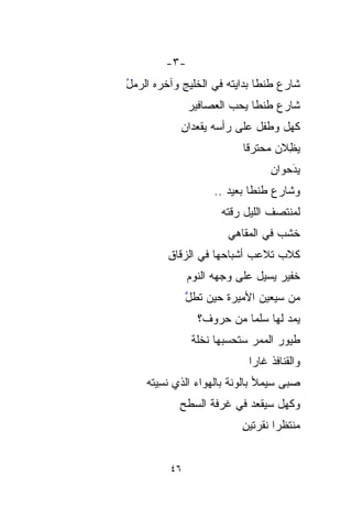 ‫-٣-‬
‫ﺸﺎﺭﻉ ﻁﻨﻁﺎ ﺒﺩﺍﻴﺘﻪ ﻓﻲ ﺍﻟﺨﻠﻴﺞ ﻭﺁﺨﺭﻩ ﺍﻟﺭﻤل‬
‫ُ‬           ‫ِ‬
              ‫ﺸﺎﺭﻉ ﻁﻨﻁﺎ ‪‬ﺤﺏ ﺍﻟﻌﺼﺎﻓﻴﺭ‬
                       ‫ﻴ ‪‬‬
                         ‫‪‬‬
            ‫ﻜﻬل ﻭﻁﻔل ﻋﻠﻰ ﺭﺃﺴﻪ ﻴﻘﻌﺩﺍﻥ‬
            ‫ِ‬
                           ‫ﻴﻅ ﹼﻥ ﻤﺤ‪‬ﺘ ‪‬ﻗﺎ‬
                           ‫‪ِ ‬ﻼ ‪  ‬ﺭ ﹰ‬
                             ‫‪‬‬       ‫ﹼ‬
                                  ‫ﻴﺩ ‪‬ﻭﺍ ِ‬
                                  ‫َ‪‬ﺤ ﻥ‬
                                      ‫‪‬‬
                    ‫ﻭﺸﺎﺭﻉ ﻁﻨﻁﺎ ﺒﻌﻴﺩ ..‬
                       ‫‪‬‬
                      ‫ﻟﻤﻨﺘﺼﻑ ﺍﻟﻠﻴل ﺭ ﹼﺘﻪ‬
                      ‫ﻗ ‪‬‬
                        ‫ﹼ‬
                        ‫ﺨﺸﺏ ﻓﻲ ﺍﻟﻤﻘﺎﻫﻲ‬
                                   ‫ﹶﹶ ‪‬‬
         ‫ﻜﻼﺏ ﺘﻼﻋﺏ ﺃﺸﺒﺎﺤﻬﺎ ﻓﻲ ﺍﻟﺯﻗﺎﻕ‬
         ‫ِ‬                      ‫‪‬‬
              ‫ﺨﻔﻴﺭ ﻴﺴﻴل ﻋﻠﻰ ﻭﺠﻬﻪ ﺍﻟﻨﻭﻡ‬
              ‫‪‬‬                   ‫‪‬‬
              ‫ﻤﻥ ﺴ ‪‬ﻌﻴﻥ ﺍﻷﻤﻴﺭﺓ ﺤﻴﻥ ﹸﻁل‬
              ‫ﺘ ﱠ‬
                ‫ﹸ‬               ‫ﻴ‬
                                ‫‪‬‬
                ‫ﻴﻤ ‪ ‬ﻟﻬﺎ ﺴﹸﻤﺎ ﻤﻥ ﺤﺭﻭﻑ؟‬
                         ‫ﻠ ﹰ‬
                           ‫ﹸ‬      ‫‪‬ﺩ‬
               ‫ﻁﻴﻭﺭ ﺍﻟﻤﻤﺭ ﺴﺘﺤﺴﺒﻬﺎ ﻨﺨﻠﺔ‬
               ‫ﹰ‬
                             ‫ﻭﺍﻟﻘﻨﺎﻓﺫ ﻏﺎﺭﺍ‬
                             ‫ﹰ‬
    ‫ﺼﺒﻰ ﺴﻴﻤﻸ ﺒﺎﹸﻭﻨ ﹰ ﺒﺎﻟﻬﻭﺍﺀ ﺍﻟﺫﻱ ﻨﺴ ‪‬ﺘﹾﹾﻪ‬
        ‫ِﻴ‬                ‫ﻟ ﹶﺔ‬‫ﹸ‬
            ‫ﻭﻜﻬل ﺴﻴﻘﻌﺩ ﻓﻲ ﻏﺭﻓﺔ ﺍﻟ ‪‬ﻁﺢ‬
            ‫ﺴ ِ‬
              ‫‪‬‬
                           ‫ﻤﻨ ﹶﹶﻅﺭﹰ ﻨﻘﺭﺘﻴﻥ‬
                           ‫ِ‬      ‫‪ ‬ﹾﺘ ﺍ‬


         ‫٦٤‬
 