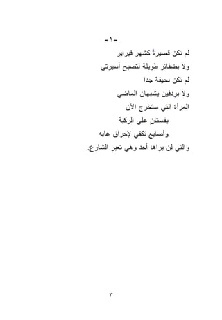 ‫-١-‬
           ‫ﻟﻡ ﺘﻜﻥ ﻗﺼﻴﺭﺓ ﻜﺸﻬﺭ ﻓﺒﺭﺍﻴﺭ‬
                       ‫ﱠ‬
    ‫ﻭﻻ ﺒﻀﻔﺎﺌﺭ ﻁﻭﻴﻠﺔ ﻟﺘﺼﺒﺢ ﺃﺴﻴﺭﺘﻲ‬
                    ‫ﻟﻡ ﺘﻜﻥ ﻨﺤﻴﻔﺔ ﺠﺩﺍ‬
                    ‫ﹰ ﹰ‬
           ‫ﻭﻻ ﺒﺭﺩ‪‬ﻓﻴﻥ ‪‬ﺸﺒﻬﺎﻥ ﺍﻟﻤﺎﻀﻲ‬
                       ‫ﻴ‬
                       ‫‪‬‬       ‫ِ‬
             ‫ﺍﻟﻤﺭﺃﺓ ﺍﻟﺘﻲ ﺴﺘﺨﺭﺝ ﺍﻵﻥ‬
           ‫ﺒﻔﺴ‪‬ﺘﺎﻥ ﻋﻠﻲ ﺍﻟﺭﻜ ‪‬ﺔ‬
            ‫‪ ‬ﹶﺒ‬
            ‫‪‬‬          ‫ﹸ ‪ٍ ‬‬
   ‫ﻭﺃﺼﺎﺒﻊ ﺘﻜﻔﻲ ﻹﺤﺭﺍﻕ ﻏﺎﺒﻪ‬
‫ﻭﺍﻟﺘﻲ ﻟﻥ ﻴﺭﺍﻫﺎ ﺃﺤﺩ ﻭﻫﻲ ﺘﻌ ‪‬ﺭ ﺍﻟﺸﺎﺭﻉ.‬
         ‫‪   ‬ﹶ ‪‬ﺒ‬
         ‫‪‬‬




       ‫٣‬
 