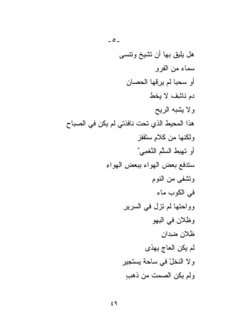 ‫-٥-‬
                   ‫ﻫل ﻴﻠﻴﻕ ﺒﻬﺎ ﺃﻥ ﺘﺸﻴﺦ ﻭﺘﻨﺴﻰ‬
                         ‫ﹶ‬
                               ‫ﺴﻤﺎﺀ ﻤﻥ ﺍﻟﻔﺭ ِ‬
                               ‫ﹶ ‪‬ﻭ‬      ‫‪‬‬
                     ‫ﺃﻭ ﺴﺤﺒﺎ ﻟﻡ ﻴ ِﻗﻬﺎ ﺍﻟﺤﺼﺎﻥ‬
                     ‫‪‬‬         ‫ﹰ ‪‬ﺭ‬
                               ‫ِ‬
                             ‫ﺩﻡ ﻨﺎﺸﻑ ﻻ ﻴﺨ ﹼ‬
                             ‫ﹸﻁ‬     ‫‪ ِ ‬ﹸ‬
                               ‫ﻭﻻ ﻴﺸﺒﻪ ﺍﻟﺭﻴﺢ‬
‫ﻫﺫﺍ ﺍﻟﻤﺤﻴﻁ ﺍﻟﺫﻱ ﺘﺤﺕ ﻨﺎﻓﺫﺘﻲ ﻟﻡ ﻴﻜﻥ ﻓﻲ ﺍﻟﺼﺒﺎﺡ‬
‫ِ‬
                        ‫ﻭﻟﻜﻨﻬﺎ ﻤﻥ ﻜﻼ ٍ ﺴﺘﻘﹾﻔﺯ‬
                        ‫ﻡ ﹶﹾ ‪‬‬
                         ‫ﺃﻭ ﺘﻬﺒﻁ ﺍﻟﺴﱠﻡ ﺍﻟﻨﻐ ِﻲﱠ‬
                           ‫ﻠ ﱠﹶِ‬
                           ‫ﻤ‬       ‫ﱠ‬
             ‫ﺴﺘﺩﻓﻊ ﺒﻌﺽ ﺍﻟﻬﻭﺍﺀ ﺒﺒﻌﺽ ﺍﻟﻬﻭﺍﺀ‬
             ‫ِ‬      ‫ِ‬           ‫‪‬‬
                              ‫ﻭﺘﺸﹾﻔﻰ ﻤﻥ ﺍﻟﻨﻭﻡ‬
                              ‫ِ‬           ‫ﹶﹾ‬
                                ‫ﻓﻲ ﺍﻟﻜﻭﺏ ﻤﺎﺀ‬
                                ‫‪‬‬
                    ‫ﻭﻭﺍﺤﺘﻬﺎ ﻟﻡ ﺘﺯل ﻓﻲ ﺍﻟﺴﺭﻴﺭ‬
                    ‫ِ‬
                              ‫ﻭ ِِﻼﻥ ﻓﻲ ﺍﻟﺒﻬﻭ‬
                                         ‫ﻅ‬
                                  ‫ِِﻼﻥ ﻀ ‪‬ﺍﻥ‬
                                  ‫ﻅ ِ ِﺩ ِ‬
                                    ‫‪‬‬
                           ‫ﻟﻡ ﻴﻜﻥ ﺍﻟﻌﺎﺝ ﻴﻬﺫﻯ‬
                                ‫‪‬‬
                   ‫ﻭﻻ ﺍﻟ ﹼﺨل ﻓﻲ ﺴﺎﺤﺔ ﻴﺴ‪‬ﺘﺠﻴﺭ‬
                   ‫ﹰ ‪ ‬‬           ‫ﻨ ْ‬
                                     ‫ﹼ‬
                     ‫ﻭﻟﻡ ﻴﻜﻥ ﺍﻟﺼﻤﺕ ﻤﻥ ﺫﻫﺏ‬
                     ‫ٍ‬      ‫ﹸ‬


              ‫٩٤‬
 