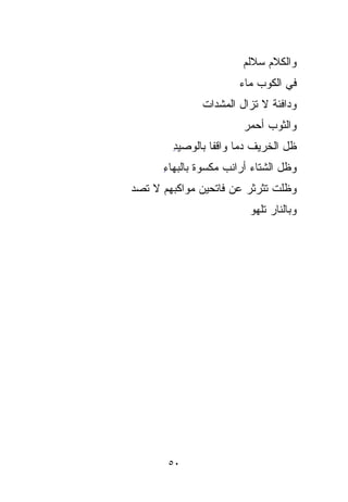 ‫ﻭﺍﻟﻜﻼﻡ ﺴﻼﹶﹶﻡ‬
                          ‫‪ ‬ﻟ‬
                        ‫ﻓﻲ ﺍﻟﻜﻭﺏ ﻤﺎﺀ‬
                        ‫‪‬‬
               ‫ﻭﺩﺍﻓﺌﺔ ﻻ ﺘﺯﺍل ﺍﻟﻤﺸ ‪‬ﺍﺕ‬
               ‫ﺩ ﹸ‬
                 ‫‪‬‬             ‫ﹰ‬
                         ‫ﻭﺍﻟﺜﻭﺏ ﺃﺤﻤﺭ‬
                         ‫‪‬‬    ‫‪‬‬
         ‫ﻅل ﺍﻟﺨﺭﻴﻑ ﺩﻤﺎ ﻭﺍﻗﻔﺎ ﺒﺎﻟﻭﺼﻴﺩ‬
         ‫ِ‬       ‫ﹰ‬     ‫ﹰ‬
       ‫ﻭﻅل ﺍﻟﺸﺘﺎﺀ ﺃﺭﺍﻨﺏ ﻤﻜﺴﻭﺓ ﺒﺎﻟﺒﻬﺎﺀ‬
       ‫ِ‬       ‫‪ ‬ﹸ ‪ ‬ﹰ‬
‫ﻭﻅﹼﺕ ﺘ ﹶﹶﺭﺜﺭ ﻋﻥ ﻓﺎﺘﺤﻴﻥ ﻤﻭﺍﻜﺒﻬﻡ ﻻ ﺘﺼ ‪‬‬
‫ﹸ ‪‬ﺩ‬                        ‫ﻠ ﹸﺜ‬  ‫ﹼ‬
                          ‫ﻭﺒﺎﻟﻨﺎﺭ ﺘﻠﻬﻭ‬




        ‫٠٥‬
 