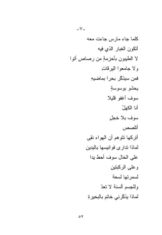 ‫-٧-‬
        ‫ﻜﻠﻤﺎ ﺠﺎﺀ ﻤﺎﺭﺱ ﺠﺎﺀﺕ ﻤﻌﻪ‬
              ‫ﺃﺘﻜﻭﻥ ﺍﻟﻐﺒﺎﺭ ﺍﻟﺫﻱ ﻓ ِﻪ‬
               ‫ِ‬
               ‫ﻴ‬        ‫‪‬‬
‫ﻻ ﺍﻟﻁﻴ ‪‬ﻭﻥ ﺒﺄﺤﺯﻤﺔ ﻤﻥ ﺭﺼﺎﺹ ﺃﺘﻭﺍ‬
     ‫ٍ‬       ‫‪ٍِ ‬‬    ‫ﺒ‬
                      ‫‪‬‬
                ‫ﻭﻻ ﺠﺎﻤﻌﻭﺍ ﺍﻟﻴﺭﻗﺎﺕ‬
                ‫ِ‬
          ‫ﻓﻤﻥ ﺴ ‪‬ﺫ ﱠﺭ ﺒﺤﺭﺍ ﺒﻤﺎﻀﻴﻪ‬
          ‫ِ‬      ‫ﹰ‬     ‫‪‬ﻴ ﻜ‬
                       ‫‪ ‬ﱠ‬
                     ‫ﻴﺤﺸﻭ ﺒﻭﺴ‪‬ﻭﺴﺔ‬
                     ‫‪ٍ ‬‬
                   ‫ﺴﻭﻑ ﺃﻏﻔﻭ ﻗﻠﻴﻼ‬
                   ‫ﹰ‬
                           ‫ﺃﻨﺎ ﺍﻟﻜﻬل‬
                           ‫ُ‬
                    ‫ﺴﻭﻑ ﺒﻼ ﺨ ‪ٍ ‬‬
                    ‫ﹶﺠل‬
                            ‫ﺃﺘﻠ ‪‬ﺹ‬
                             ‫ﺼ‬
                             ‫‪‬‬
        ‫ﺃﺘﺭﻜﻬﺎ ﺘ ﹶﹶﻭ ‪‬ﻡ ﺃﻥ ﺍﻟﻬﻭﺍﺀ ﻨﻘﻰ‬
        ‫‪ ‬ﹶِ ‪‬‬     ‫ﹶﺘ ﻫ ‪‬‬
                       ‫‪‬‬
        ‫ﻟﻤﺎﺫﺍ ﹸﺩﺍﺭﻯ ﻓﻭﺍﻨﻴﺴﻬﺎ ﺒﺎﻟﻴﺩﻴﻥ‬
        ‫ِ‬                    ‫ﺘ‬
                             ‫ﹸ‬
          ‫ﻋﻠﻰ ﺍﻟﺨﺎل ﺴﻭﻑ ﺃﺤﻁ ﻴﺩﺍ‬
          ‫ﹰ‬
                     ‫ﻭﻋﻠﻰ ﺍﻟﺭﻜ ‪‬ﺘﻴ ِ‬
                     ‫‪ ‬ﹾﺒ ﹶ ‪ ‬ﻥ‬
                      ‫ﻟﺴﻤ‪‬ﺭﺘﻬﺎ ﻟﺴﻌﺔ‬
                      ‫‪‬ﹸ‬         ‫‪‬‬
                ‫ﻭﻟﻠﺠﺴ‪‬ﻡ ﺃﻟﹾﺴﻨﺔ ﻻ ﺘﻌﺩ‬
                ‫ِ ‪ ‬ﹾ ﹶﹸ ﹸ ‪‬‬
                ‫ّ‬
         ‫ﻟﻤﺎﺫﺍ ‪‬ﺫ ﱠﺭﻨﻲ ﺨﺎﺘﻡ ﺒﺎﻟﺒﺤﻴﺭﺓ‬
         ‫ِ‬        ‫ِ‪‬‬      ‫ﻴﻜ‬
                          ‫‪ ‬ﱠ‬


   ‫٢٥‬
 