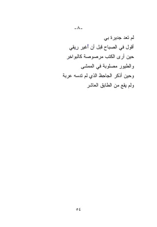 ‫-٨-‬
                     ‫ﻟﻡ ﺘ ‪‬ﺩ ﺠﺩﻴﺭﺓ ﺒﻲ‬
                        ‫ﹰ‬      ‫ﻌ‬
                               ‫‪‬‬
   ‫ﺃﻗﻭل ﻓﻲ ﺍﻟﺼﺒﺎﺡ ﻗﺒل ﺃﻥ ﺃﻏ ‪‬ﺭ ِﻴﻘﻲ‬
      ‫ُ ﹶﻴ ﺭ‬
      ‫‪ِ ‬‬
 ‫ﺤﻴﻥ ﺃﺭﻯ ﺍﻟﻜﺘﺏ ﻤﺭ‪‬ﺼﻭﺼﺔ ﻜﺎﻟﺒﻭﺍ ِِﺭ‬
  ‫ﺨ‬         ‫‪‬ﹰ‬   ‫‪‬‬
         ‫ﻭﺍﻟﻁﻴﻭﺭ ﻤﺼ‪‬ﻠﻭﺒﺔ ﻓﻲ ﺍﻟﻤﻤﺸﻰ‬
                   ‫‪   ‬ﹰ‬
‫ﻭﺤﻴﻥ ﺃﺫﻜﺭ ﺍﻟﺠﺎ ِﻅ ﺍﻟﺫﻱ ﻟﻡ ﺘﺩﺴﻪ ﻋ ‪ ‬ﺔ‬
 ‫ﹶ ‪   ‬ﺭﺒ‪‬‬        ‫ﺤ‬
                     ‫ِ‬
            ‫ﻭﻟﻡ ِﻘﻊ ﻤﻥ ﺍﻟﻁﺎﺒﻕ ﺍﻟﻌﺎﺸﺭ‬
                               ‫ﻴ‬
                               ‫ِ‬




      ‫٤٥‬
 