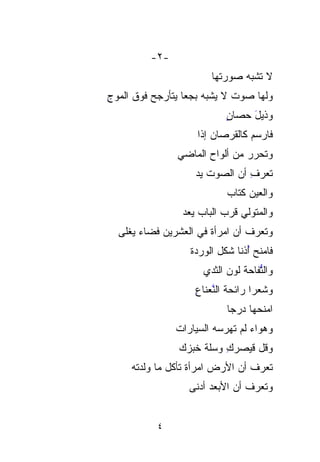 ‫-٢-‬
                        ‫ﻻ ﺘﺸﺒﻪ ﺼﻭﺭ ﹶﻬﺎ‬
                          ‫ﺘﹶ‬
‫ﻭﻟﻬﺎ ﺼﻭﺕ ﻻ ﻴﺸﺒﻪ ﺒﺠﻌﺎ ﻴﺘﺄﺭﺠﺢ ﻓﻭﻕ ﺍﻟﻤﻭﺝ‬
‫ِ‬                ‫‪ ‬ﹰ‬        ‫ﹲ‬
                            ‫ﻭﺫﻴل ﺤﺼﺎﻥ‬
                            ‫ٍ‬    ‫َ‬
                    ‫ﻓﺎﺭﺴﻡ ﻜﺎﻟﻘﺭﺼﺎﻥ ﺇﺫﺍ‬
                    ‫ﹰ‬
               ‫ﻭﺘﺤ ‪‬ﺭ ﻤﻥ ﺃﻟﻭﺍﺡ ﺍﻟﻤﺎﻀﻲ‬
                                ‫ﺭ‬
                                ‫‪‬‬
                    ‫ﺘﻌﺭﻑ ﺃﻥ ﺍﻟﺼﻭﺕ ﻴﺩ‬
                    ‫ﹶ ‪‬‬      ‫ِ ‪‬‬
                            ‫ﻭﺍﻟﻌﻴﻥ ﻜﺘﺎﺏ‬
                            ‫‪‬‬    ‫‪‬‬
                ‫ﻭﺍﻟﻤﺘﻭﻟﻲ ﹸﺭﺏ ﺍﻟﺒﺎﺏ ‪‬ﻌﺩ‬
                ‫ﻴ ‪‬‬
                  ‫‪‬‬         ‫ﻗ‬
                            ‫ﹸ‬
  ‫ﻭﺘﻌﺭﻑ ﺃﻥ ﺍﻤﺭﺃﺓ ﻓﻲ ﺍﻟﻌﺸﺭﻴﻥ ﻓﻀﺎﺀ ﻴﻐﹾﻠﻰ‬
     ‫ﹾ‬       ‫‪‬‬          ‫ﹰ‬
                  ‫ﻓﺎﻤﻨﺢ ُﺫﻨﺎ ﺸﻜل ﺍﻟﻭﺭﺩﺓ‬
                             ‫ﺃ ﹰ‬‫ُ‬
                      ‫ﻭﺍﻟﱡﻔﺎﺤﺔ ﻟﻭﻥ ﺍﻟﺜﺩﻱ‬
                                ‫ﺘ ﹶ‬ ‫ﱡ‬
                    ‫ﻭﺸﻌﺭﺍ ﺭﺍﺌﺤﺔ ﺍﻟﻨﻌ‪‬ﻨﺎﻉ‬
                    ‫ﹶ ﱠ‪ِ ‬‬         ‫ﹰ‬
                            ‫ﺍﻤﻨﺤﻬﺎ ﺩ ‪‬ﺠﺎ‬
                            ‫‪‬ﺭ ﹰ‬
               ‫ﻭﻫﻭﺍﺀ ﻟﻡ ﺘﻬ‪‬ﺭﺴﻪ ﺍﻟﺴ ‪‬ﺎﺭﺍﺕ‬
               ‫ﹶ ‪  ‬ﻴ ﹸ‬
                   ‫‪‬‬
                ‫ﻭ ﹸل ﻗﻴ‪‬ﺼﺭﻙ ﻭﺴﹼﺔ ﹸﺒﺯﻙ‬
                   ‫ﻗ ﹶ ‪ ِ  ‬ﻠ ﹸ ﺨ‬
                   ‫ﹸ‬              ‫ﹸ‬
     ‫ﺘﻌﺭﻑ ﺃﻥ ﺍﻷﺭﺽ ﺍﻤﺭﺃ ﹸ ﺘﺄﻜل ﻤﺎ ﻭﻟﺩﺘﻪ‬
                   ‫ﺓ‬           ‫‪‬‬
                  ‫ﻭﺘﻌﺭﻑ ﺃﻥ ﺍﻷﺒ‪‬ﻌﺩ ﺃﺩ‪‬ﻨﻰ‬
                     ‫‪   ‬‬


           ‫٤‬
 