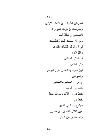 ‫-١١-‬
‫ﻟﻤﻘﺎ ِﺽ ﺍﻷﺒﻭﺍﺏ ﺃﻥ ﺘﺘﺫ ﹼﺭ ﺍﻷﻴﺩﻱ‬
       ‫ﻜ‬
       ‫ﹼ‬                ‫ﻴ‬
                        ‫ِ‬
       ‫ﻭﻟﻠﻌﺭﺒﺎﺕ ﺃﻥ ﺘ ِﺙ ﺍﻟﺸﻭﺍﺭﻉ‬
                ‫ِ‬
                ‫ﺭ‬
            ‫ﻟﻸﺼﺎﺒﻊ ﺃﻥ ﺘﻅل ﺃﻟﻴﻔﺔ‬
            ‫ﱠ ﹰ‬
   ‫ﻭﻟﻰ ﺃﻥ ﺃﺴﺘﻌﻴﺩ ﺍﻟ ‪‬ﻔل ﻜﺎﻟﻤﻌﺘﺎﺩ‬
            ‫ﺤﹾ َ‬
       ‫ﻟﻲ ﺃﻥ ﺃﺘﺭﻙ ﺍﻟ ﱡﺒﺎﻙ ﻤﻔﹾﺘﻭﺤﺎ‬
       ‫ﺸ ﹼ ‪ ‬ﹾ ﹰ‬ ‫ﱡ‬
                       ‫ﻭﻜ ﱠ ﺍﻟﻨﻭﺭ‬
                       ‫ِ‬     ‫ﹸل‬
                ‫ﻗﺩ ﺘ ﹶﹶﺫ ﹼﺭ ﺍﻟﻤﻤﺸﻰ‬
                        ‫ﹶﺘ ﻜ‬
                        ‫ﹼ‬
                      ‫ﻭﺘل ﺍﻟﻌﺸﹾﹾﺏ‬
                          ‫‪‬‬
‫ﻟﻭﻥ ﻗﻤﻴﺼﻬﺎ ﺍﻟﻤﻠﻘﻰ ﻋﻠﻰ ﺍﻟﻜﺭﺴﻲ‬
                       ‫ﻭﺍﻟ ‪‬ﻭﺘﻴﺎﻥ‬
                       ‫ﺴ ‪‬‬  ‫‪‬‬
        ‫ﺃﻭ ﻓ ‪  ‬ﺍﻷﺼﺎﺒﻊ ﺒﺎﻷﺼﺎﺒﻊ‬
        ‫ِ‬              ‫ﹶﺭﺡ‬
                 ‫ﻜﻴﻑ ﻤﺭ ﺍﻟﻭﻗ ﹸ؟‬
                  ‫‪ ‬ﺕ‬
                  ‫ﹸ‬
 ‫ﺨﻴﻁ ﺩﻡ ﻤﻥ ﺍﻷﻟﺒﻭﻡ ﺴﻭﻑ ﻴﺴﻴل‬
                    ‫ٍ‬
                         ‫ﺨﻴﻁ ﺩﻡ‬
                         ‫ٍ‬
            ‫ﺴﻴﻠﻤﻊ ﺭﺒﻤﺎ ﻓﻲ ﺍﻟﻔﺠﺭ‬
            ‫ِ‬
      ‫ﺤﻴﻥ ﺘﻔ ﱠﺵ ﺍﻟﻘﺩﻤﺎﻥ ﻋﻥ ﻗﺩﻤﻴﻥ‬
      ‫ِ‬        ‫ِ‬       ‫ﺘ ﹸ‬
             ‫ﻭﺍﻹﻋﺼﺎﺭ ﻋﻥ ﺸﻜل‬
             ‫ٍ‬      ‫‪‬‬


 ‫٨٥‬
 