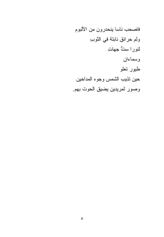 ‫ﻓﺎﺼﺤﺏ ﻨﺎﺴﺎ ‪‬ﻨﺤﺩﺭﻭﻥ ﻤﻥ ﺍﻷﻟﺒﻭﻡ‬
                 ‫‪  ‬ﹰﻴ‬
       ‫ﻭﻟ ‪ ‬ﺤﺭﺍﺌﻕ ﻨﺎﺒﺘﺔ ﻓﻲ ﺍﻟﺜﻭﺏ‬
       ‫ِ‬                    ‫ﹸﻡ‬
               ‫ﻟﻨﻭﺭﺍ ﺴﺕ ﺠﻬﺎﺕ‬
               ‫ِ‬    ‫ﱡ‬
                       ‫ﻭﺴﻤﺎﺀﺍﻥ‬
                       ‫ِ‬
                     ‫ﻁﻴﻭﺭ ﺘﻌﻠﻭ‬
 ‫ﺤﻴﻥ ﹸﺫﻴﺏ ﺍﻟﺸﻤﺱ ﻭﺠﻭﻩ ﺍﻟﻤﺩﺍﺤﻴﻥ‬
          ‫‪‬‬    ‫‪‬‬        ‫ﺘ‬
                        ‫ﹸ‬
‫ﻭﺼﻭﺭ ﻟﻤ ‪‬ﻴﺩﻴﻥ ﻴﻀﻴﻕ ﺍﻟﺤﻭﺕ ﺒﻬﻡ.‬
     ‫ﹸ‬          ‫‪ ‬ﺭ ‪‬‬
                    ‫‪‬‬




   ‫٥‬
 