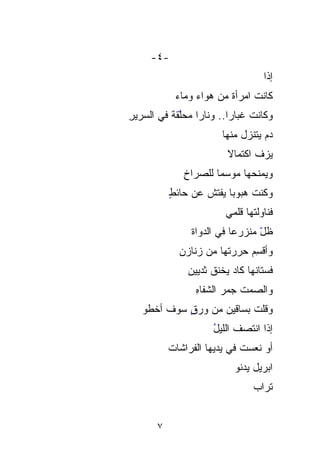 ‫-٤-‬
                                     ‫ﺇﺫﺍ‬
                                     ‫ﹰ‬
            ‫ﻜﺎﻨﺕ ﺍﻤﺭﺃﺓ ﻤﻥ ﻫﻭﺍﺀ ﻭﻤﺎﺀ‬
                         ‫ﹰ‬
‫ﻭﻜﺎﻨﺕ ﻏﺒﺎﺭﺍ.. ﻭﻨﺎﺭﺍ ﻤﺤﱠﻘﺔ ﻓﻲ ﺍﻟﺴﺭﻴﺭ‬
‫ِ‬         ‫ﹰ ‪ ‬ﻠ ﹰ‬
            ‫ﱠ‬           ‫ﹰ‬
                        ‫ﺩﻡ ﻴﺘﻨ ‪‬ل ﻤﻨﻬﺎ‬
                              ‫‪ ‬ﺯ‬
                              ‫‪‬‬
                          ‫ﻴﺯ ﹼ ﺍﻜﺘﻤﺎﻻ‬
                          ‫ﹰ‬      ‫‪‬ﻑ‬
              ‫ﻭﻴﻤﻨﺤﻬﺎ ﻤﻭﺴﻤﺎ ﻟﻠﺼﺭﺍﺥ‬
              ‫ِ‬      ‫ﹰ‬
           ‫ﻭﻜﻨﺕ ‪‬ﺒﻭﺒﺎ ‪‬ﻔﺘﺵ ﻋﻥ ﺤﺎﺌﻁ‬
           ‫ٍ‬       ‫ﹸﻫ ﹶﻴ ﹸ‬
                      ‫‪‬‬     ‫‪‬‬
                         ‫ﻓﻨﺎ ‪‬ﻟﺘﹾﻬﺎ ﻗﻠﻤﻲ‬
                                 ‫ﻭﹾ‬‫‪‬‬
                ‫ﻅل ﻤﻨﹾﺯﺭﻋﺎ ﻓﻲ ﺍﻟﺩﻭﺍﺓ‬
                ‫ﹶ‬         ‫ﹶ‬    ‫ﹶ ّ ‪‬ﹾ‬
             ‫ﻭﺃﻗ ِِﻡ ﺤ ‪‬ﺭﺘﻬﺎ ﻤﻥ ﺯﻨﺎﺯﻥ‬
             ‫‪‬‬            ‫ﺴ ‪‬ﺭ‬
                          ‫‪‬‬
               ‫ﻓﺴ‪‬ﺘﺎﻨﻬﺎ ﻜﺎﺩ ﻴﺨﻨﻕ ﺜﺩﻴﻴﻥ‬
               ‫ِ‬
                 ‫ﻭﺍﻟﺼﻤﺕ ﺠﻤﺭ ﺍﻟﺸﻔﺎﻩ‬
                 ‫ِ‬      ‫ﹸ ‪‬‬
   ‫ﻭﻗﻠﺕ ﺒﺴﺎﻗﻴﻥ ﻤﻥ ﻭﺭﻕ ﺴﻭﻑ ﺃﺨﻁﻭ‬
            ‫ٍ‬
                      ‫ﺇﺫﺍ ﺍﻨﺘﺼﻑ ﺍﻟﻠﻴل‬
                      ‫ُ‬
           ‫ﺃﻭ ﻨﻌﺴﺕ ﻓﻲ ﻴﺩﻴﻬﺎ ﺍﻟﻔﺭﺍﺸﺎﺕ‬
           ‫ﹸ‬                 ‫ﹼ‬
                            ‫ﺍﺒﺭﻴل ﻴﺩﻨﻭ‬
                                 ‫ﺘﺭﺍﺏ‬
                                 ‫‪‬‬


       ‫٧‬
 