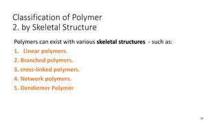 Classification of Polymer
2. by Skeletal Structure
Polymers can exist with various skeletal structures - such as:
1. Linear polymers.
2. Branched polymers.
3. cross-linked polymers.
4. Network polymers.
5. Dendiemer Polymer
16
 