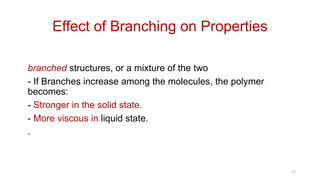 Effect of Branching on Properties
• Thermoplastic polymers always possess linear or
branched structures, or a mixture of the two
- If Branches increase among the molecules, the polymer
becomes:
- Stronger in the solid state.
- More viscous in liquid state.
.
27
 